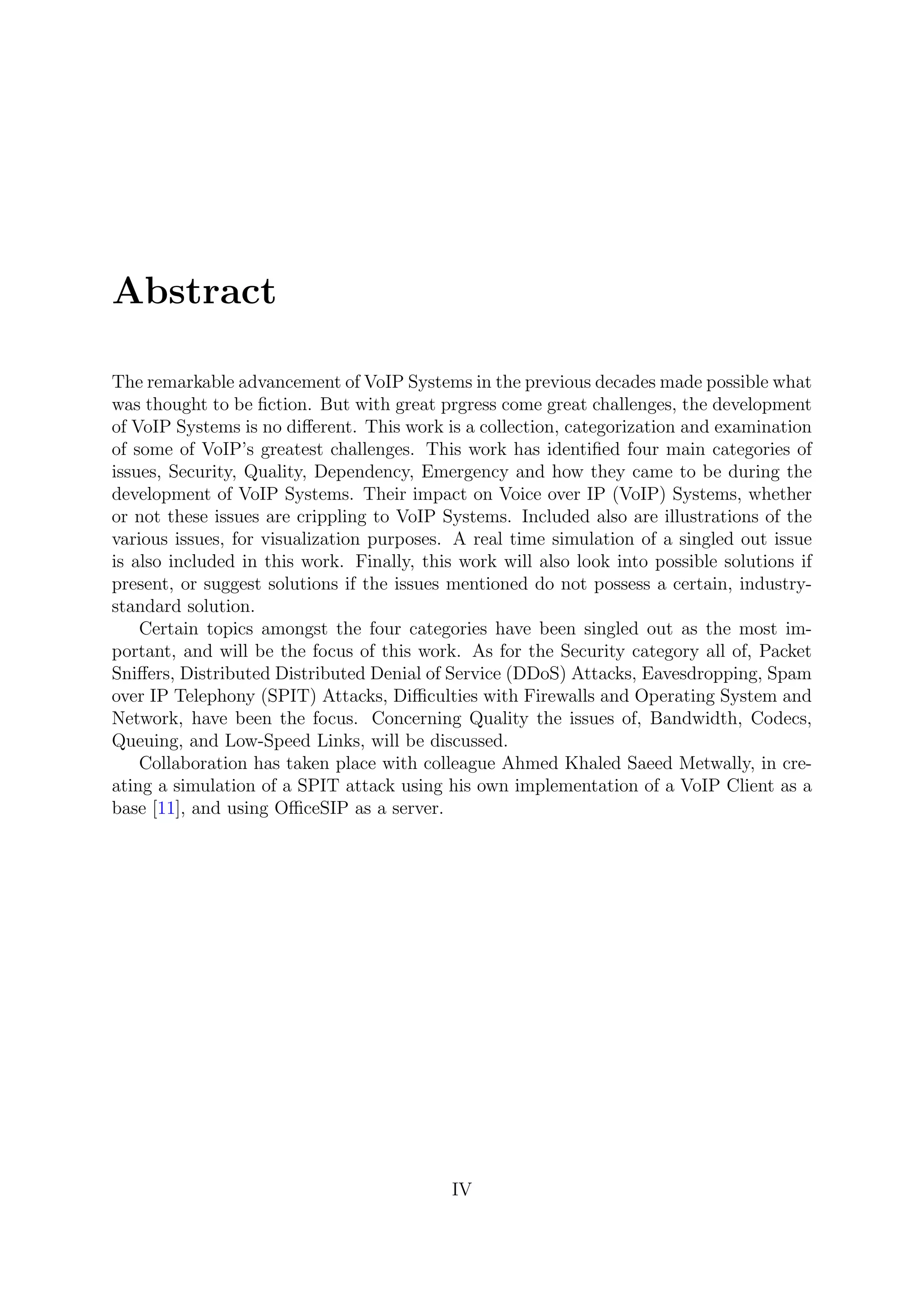 Abstract
The remarkable advancement of VoIP Systems in the previous decades made possible what
was thought to be ﬁction. But with great prgress come great challenges, the development
of VoIP Systems is no diﬀerent. This work is a collection, categorization and examination
of some of VoIP’s greatest challenges. This work has identiﬁed four main categories of
issues, Security, Quality, Dependency, Emergency and how they came to be during the
development of VoIP Systems. Their impact on Voice over IP (VoIP) Systems, whether
or not these issues are crippling to VoIP Systems. Included also are illustrations of the
various issues, for visualization purposes. A real time simulation of a singled out issue
is also included in this work. Finally, this work will also look into possible solutions if
present, or suggest solutions if the issues mentioned do not possess a certain, industry-
standard solution.
Certain topics amongst the four categories have been singled out as the most im-
portant, and will be the focus of this work. As for the Security category all of, Packet
Sniﬀers, Distributed Distributed Denial of Service (DDoS) Attacks, Eavesdropping, Spam
over IP Telephony (SPIT) Attacks, Diﬃculties with Firewalls and Operating System and
Network, have been the focus. Concerning Quality the issues of, Bandwidth, Codecs,
Queuing, and Low-Speed Links, will be discussed.
Collaboration has taken place with colleague Ahmed Khaled Saeed Metwally, in cre-
ating a simulation of a SPIT attack using his own implementation of a VoIP Client as a
base [11], and using OﬃceSIP as a server.
IV
 