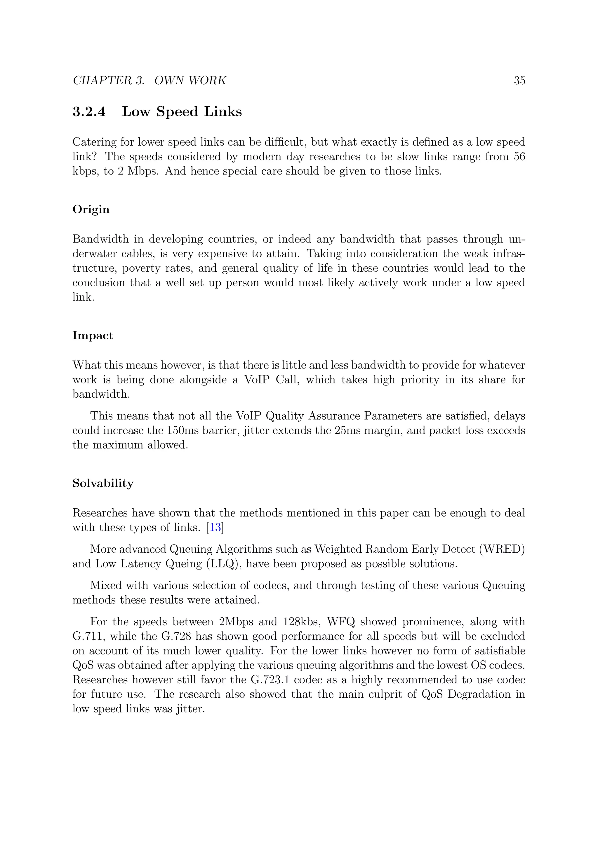 CHAPTER 3. OWN WORK 35
3.2.4 Low Speed Links
Catering for lower speed links can be diﬃcult, but what exactly is deﬁned as a low speed
link? The speeds considered by modern day researches to be slow links range from 56
kbps, to 2 Mbps. And hence special care should be given to those links.
Origin
Bandwidth in developing countries, or indeed any bandwidth that passes through un-
derwater cables, is very expensive to attain. Taking into consideration the weak infras-
tructure, poverty rates, and general quality of life in these countries would lead to the
conclusion that a well set up person would most likely actively work under a low speed
link.
Impact
What this means however, is that there is little and less bandwidth to provide for whatever
work is being done alongside a VoIP Call, which takes high priority in its share for
bandwidth.
This means that not all the VoIP Quality Assurance Parameters are satisﬁed, delays
could increase the 150ms barrier, jitter extends the 25ms margin, and packet loss exceeds
the maximum allowed.
Solvability
Researches have shown that the methods mentioned in this paper can be enough to deal
with these types of links. [13]
More advanced Queuing Algorithms such as Weighted Random Early Detect (WRED)
and Low Latency Queing (LLQ), have been proposed as possible solutions.
Mixed with various selection of codecs, and through testing of these various Queuing
methods these results were attained.
For the speeds between 2Mbps and 128kbs, WFQ showed prominence, along with
G.711, while the G.728 has shown good performance for all speeds but will be excluded
on account of its much lower quality. For the lower links however no form of satisﬁable
QoS was obtained after applying the various queuing algorithms and the lowest OS codecs.
Researches however still favor the G.723.1 codec as a highly recommended to use codec
for future use. The research also showed that the main culprit of QoS Degradation in
low speed links was jitter.
 