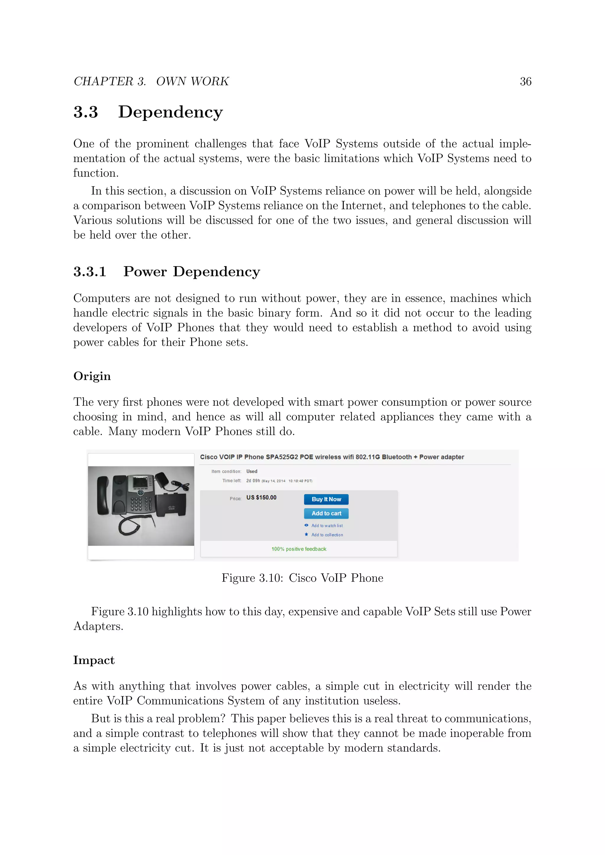 CHAPTER 3. OWN WORK 36
3.3 Dependency
One of the prominent challenges that face VoIP Systems outside of the actual imple-
mentation of the actual systems, were the basic limitations which VoIP Systems need to
function.
In this section, a discussion on VoIP Systems reliance on power will be held, alongside
a comparison between VoIP Systems reliance on the Internet, and telephones to the cable.
Various solutions will be discussed for one of the two issues, and general discussion will
be held over the other.
3.3.1 Power Dependency
Computers are not designed to run without power, they are in essence, machines which
handle electric signals in the basic binary form. And so it did not occur to the leading
developers of VoIP Phones that they would need to establish a method to avoid using
power cables for their Phone sets.
Origin
The very ﬁrst phones were not developed with smart power consumption or power source
choosing in mind, and hence as will all computer related appliances they came with a
cable. Many modern VoIP Phones still do.
Figure 3.10: Cisco VoIP Phone
Figure 3.10 highlights how to this day, expensive and capable VoIP Sets still use Power
Adapters.
Impact
As with anything that involves power cables, a simple cut in electricity will render the
entire VoIP Communications System of any institution useless.
But is this a real problem? This paper believes this is a real threat to communications,
and a simple contrast to telephones will show that they cannot be made inoperable from
a simple electricity cut. It is just not acceptable by modern standards.
 
