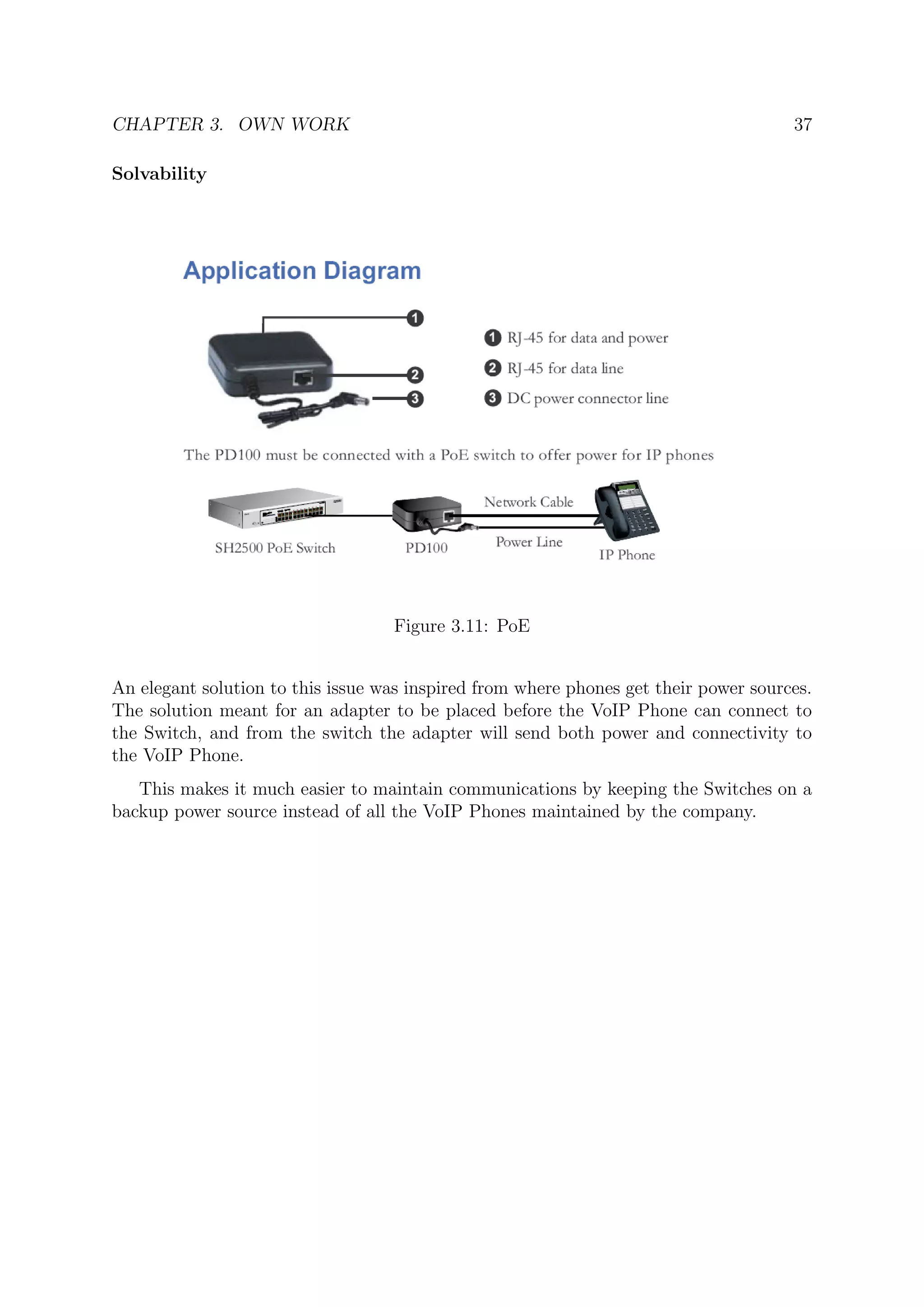 CHAPTER 3. OWN WORK 37
Solvability
Figure 3.11: PoE
An elegant solution to this issue was inspired from where phones get their power sources.
The solution meant for an adapter to be placed before the VoIP Phone can connect to
the Switch, and from the switch the adapter will send both power and connectivity to
the VoIP Phone.
This makes it much easier to maintain communications by keeping the Switches on a
backup power source instead of all the VoIP Phones maintained by the company.
 