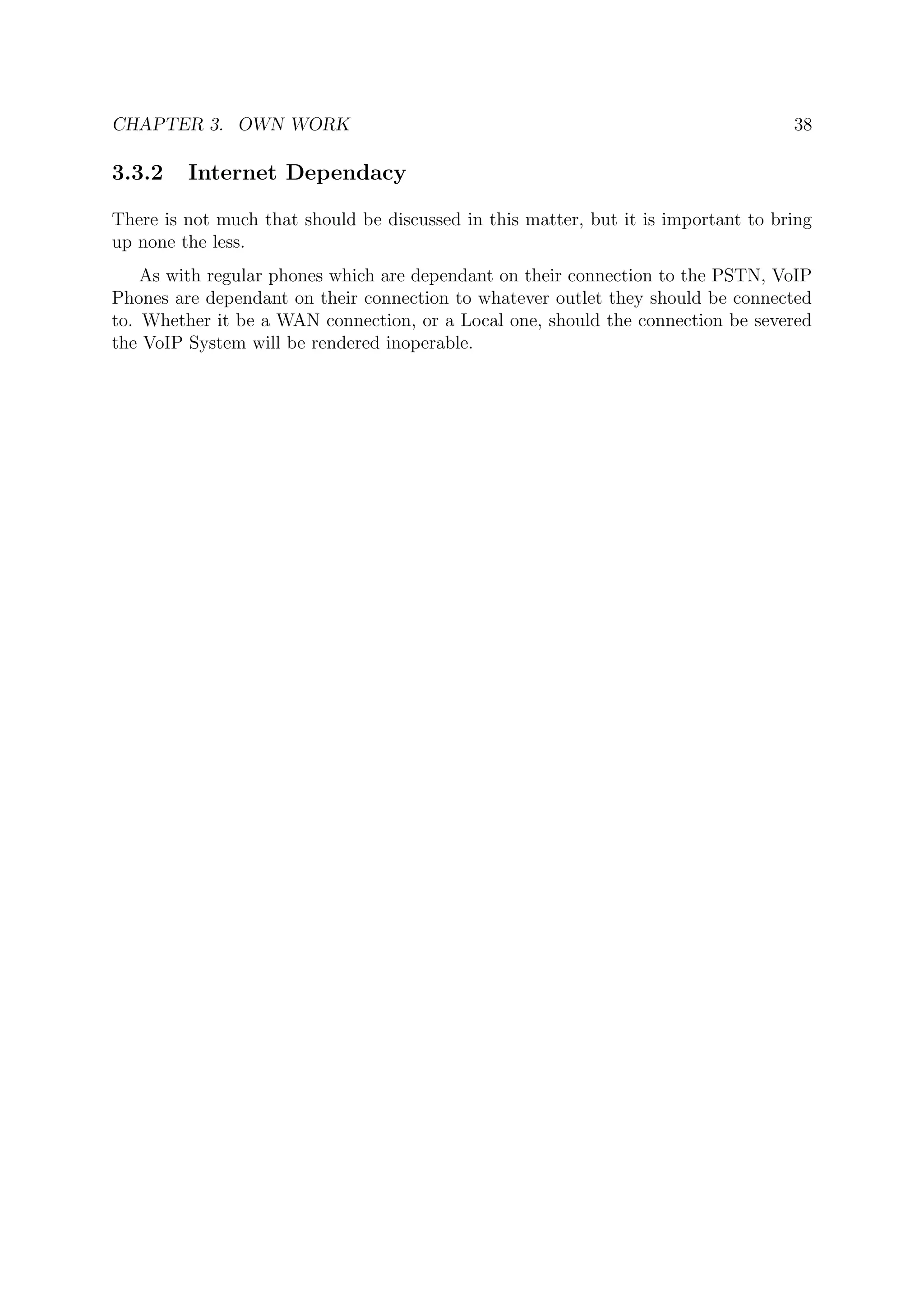 CHAPTER 3. OWN WORK 38
3.3.2 Internet Dependacy
There is not much that should be discussed in this matter, but it is important to bring
up none the less.
As with regular phones which are dependant on their connection to the PSTN, VoIP
Phones are dependant on their connection to whatever outlet they should be connected
to. Whether it be a WAN connection, or a Local one, should the connection be severed
the VoIP System will be rendered inoperable.
 