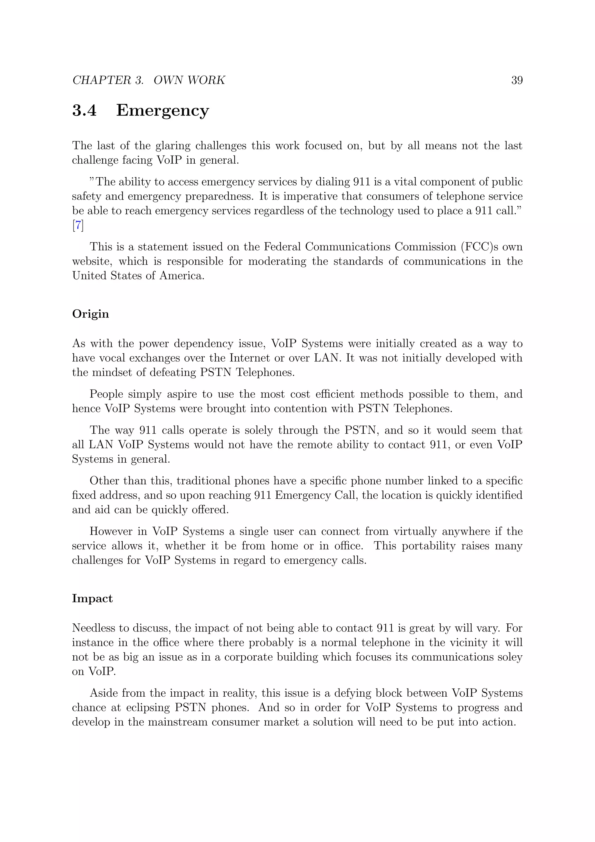 CHAPTER 3. OWN WORK 39
3.4 Emergency
The last of the glaring challenges this work focused on, but by all means not the last
challenge facing VoIP in general.
”The ability to access emergency services by dialing 911 is a vital component of public
safety and emergency preparedness. It is imperative that consumers of telephone service
be able to reach emergency services regardless of the technology used to place a 911 call.”
[7]
This is a statement issued on the Federal Communications Commission (FCC)s own
website, which is responsible for moderating the standards of communications in the
United States of America.
Origin
As with the power dependency issue, VoIP Systems were initially created as a way to
have vocal exchanges over the Internet or over LAN. It was not initially developed with
the mindset of defeating PSTN Telephones.
People simply aspire to use the most cost eﬃcient methods possible to them, and
hence VoIP Systems were brought into contention with PSTN Telephones.
The way 911 calls operate is solely through the PSTN, and so it would seem that
all LAN VoIP Systems would not have the remote ability to contact 911, or even VoIP
Systems in general.
Other than this, traditional phones have a speciﬁc phone number linked to a speciﬁc
ﬁxed address, and so upon reaching 911 Emergency Call, the location is quickly identiﬁed
and aid can be quickly oﬀered.
However in VoIP Systems a single user can connect from virtually anywhere if the
service allows it, whether it be from home or in oﬃce. This portability raises many
challenges for VoIP Systems in regard to emergency calls.
Impact
Needless to discuss, the impact of not being able to contact 911 is great by will vary. For
instance in the oﬃce where there probably is a normal telephone in the vicinity it will
not be as big an issue as in a corporate building which focuses its communications soley
on VoIP.
Aside from the impact in reality, this issue is a defying block between VoIP Systems
chance at eclipsing PSTN phones. And so in order for VoIP Systems to progress and
develop in the mainstream consumer market a solution will need to be put into action.
 