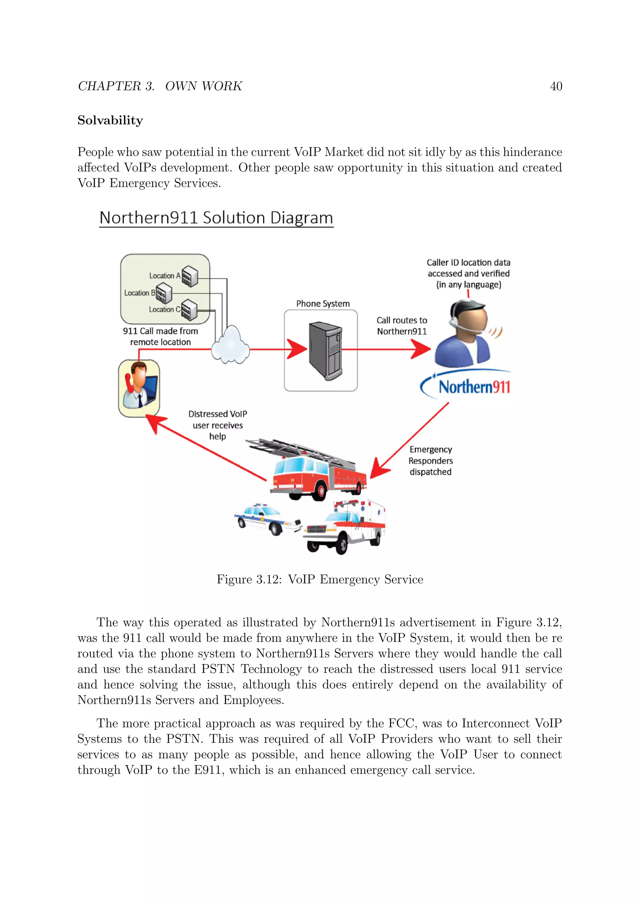 CHAPTER 3. OWN WORK 40
Solvability
People who saw potential in the current VoIP Market did not sit idly by as this hinderance
aﬀected VoIPs development. Other people saw opportunity in this situation and created
VoIP Emergency Services.
Figure 3.12: VoIP Emergency Service
The way this operated as illustrated by Northern911s advertisement in Figure 3.12,
was the 911 call would be made from anywhere in the VoIP System, it would then be re
routed via the phone system to Northern911s Servers where they would handle the call
and use the standard PSTN Technology to reach the distressed users local 911 service
and hence solving the issue, although this does entirely depend on the availability of
Northern911s Servers and Employees.
The more practical approach as was required by the FCC, was to Interconnect VoIP
Systems to the PSTN. This was required of all VoIP Providers who want to sell their
services to as many people as possible, and hence allowing the VoIP User to connect
through VoIP to the E911, which is an enhanced emergency call service.
 