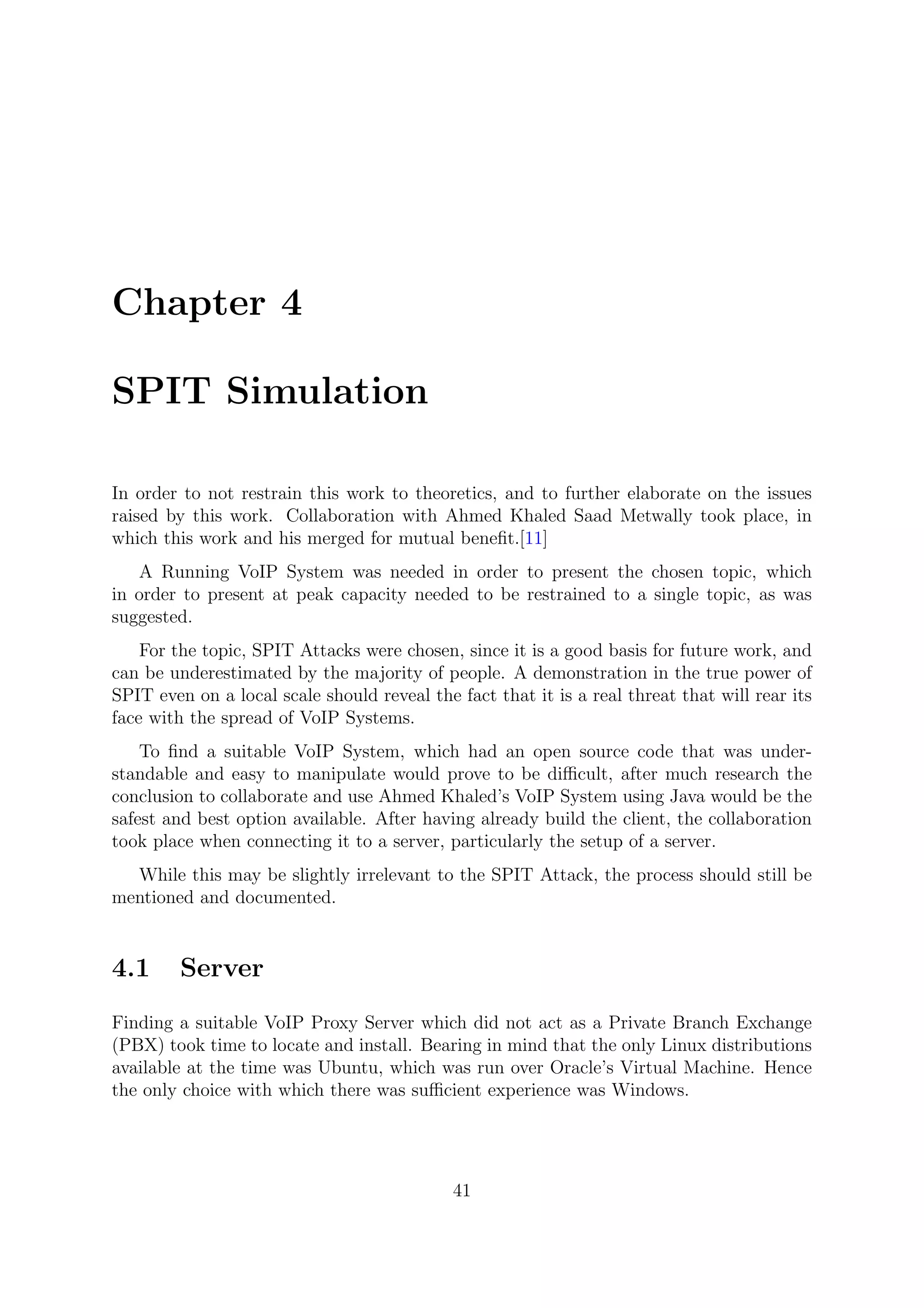 Chapter 4
SPIT Simulation
In order to not restrain this work to theoretics, and to further elaborate on the issues
raised by this work. Collaboration with Ahmed Khaled Saad Metwally took place, in
which this work and his merged for mutual beneﬁt.[11]
A Running VoIP System was needed in order to present the chosen topic, which
in order to present at peak capacity needed to be restrained to a single topic, as was
suggested.
For the topic, SPIT Attacks were chosen, since it is a good basis for future work, and
can be underestimated by the majority of people. A demonstration in the true power of
SPIT even on a local scale should reveal the fact that it is a real threat that will rear its
face with the spread of VoIP Systems.
To ﬁnd a suitable VoIP System, which had an open source code that was under-
standable and easy to manipulate would prove to be diﬃcult, after much research the
conclusion to collaborate and use Ahmed Khaled’s VoIP System using Java would be the
safest and best option available. After having already build the client, the collaboration
took place when connecting it to a server, particularly the setup of a server.
While this may be slightly irrelevant to the SPIT Attack, the process should still be
mentioned and documented.
4.1 Server
Finding a suitable VoIP Proxy Server which did not act as a Private Branch Exchange
(PBX) took time to locate and install. Bearing in mind that the only Linux distributions
available at the time was Ubuntu, which was run over Oracle’s Virtual Machine. Hence
the only choice with which there was suﬃcient experience was Windows.
41
 
