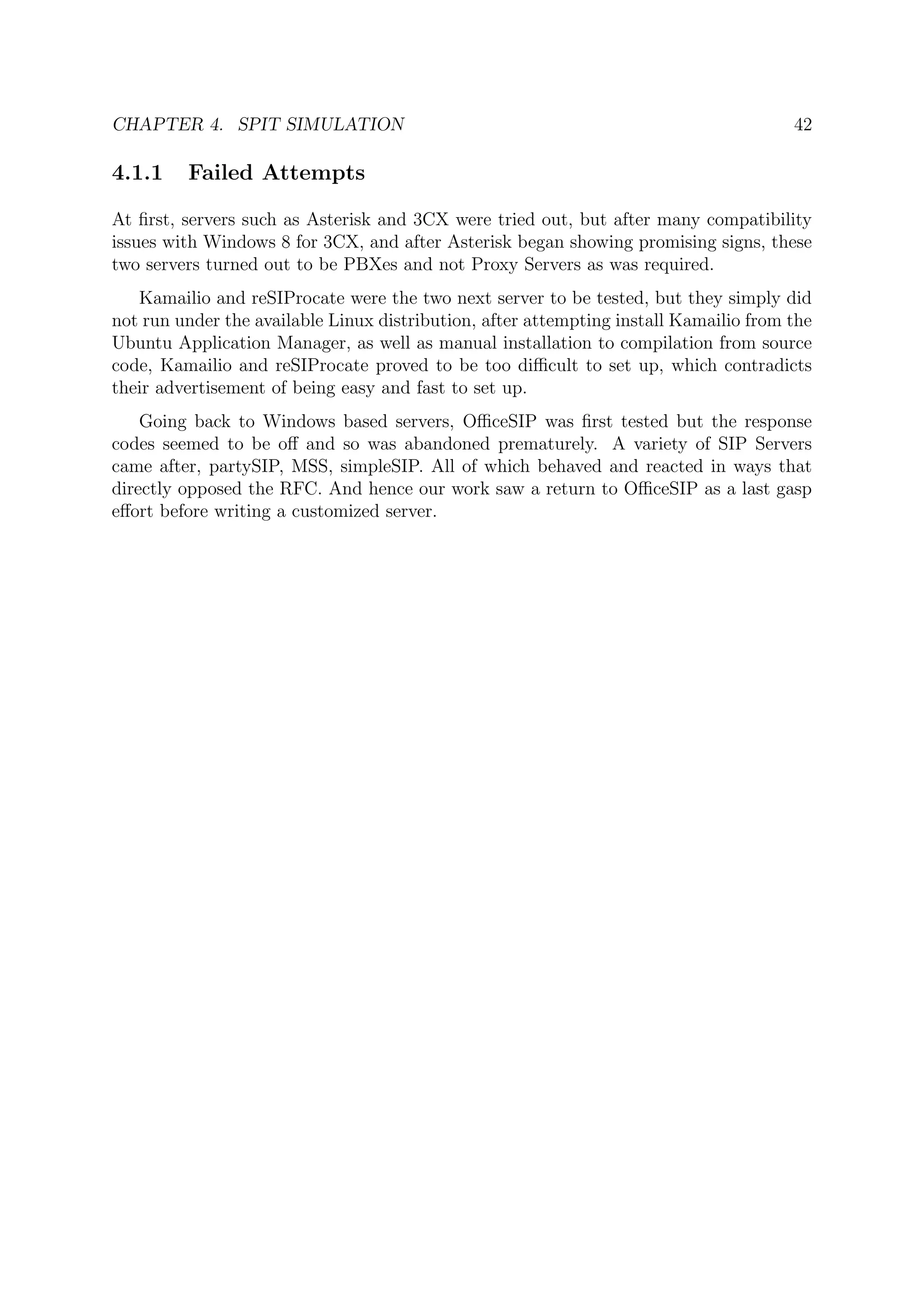CHAPTER 4. SPIT SIMULATION 42
4.1.1 Failed Attempts
At ﬁrst, servers such as Asterisk and 3CX were tried out, but after many compatibility
issues with Windows 8 for 3CX, and after Asterisk began showing promising signs, these
two servers turned out to be PBXes and not Proxy Servers as was required.
Kamailio and reSIProcate were the two next server to be tested, but they simply did
not run under the available Linux distribution, after attempting install Kamailio from the
Ubuntu Application Manager, as well as manual installation to compilation from source
code, Kamailio and reSIProcate proved to be too diﬃcult to set up, which contradicts
their advertisement of being easy and fast to set up.
Going back to Windows based servers, OﬃceSIP was ﬁrst tested but the response
codes seemed to be oﬀ and so was abandoned prematurely. A variety of SIP Servers
came after, partySIP, MSS, simpleSIP. All of which behaved and reacted in ways that
directly opposed the RFC. And hence our work saw a return to OﬃceSIP as a last gasp
eﬀort before writing a customized server.
 