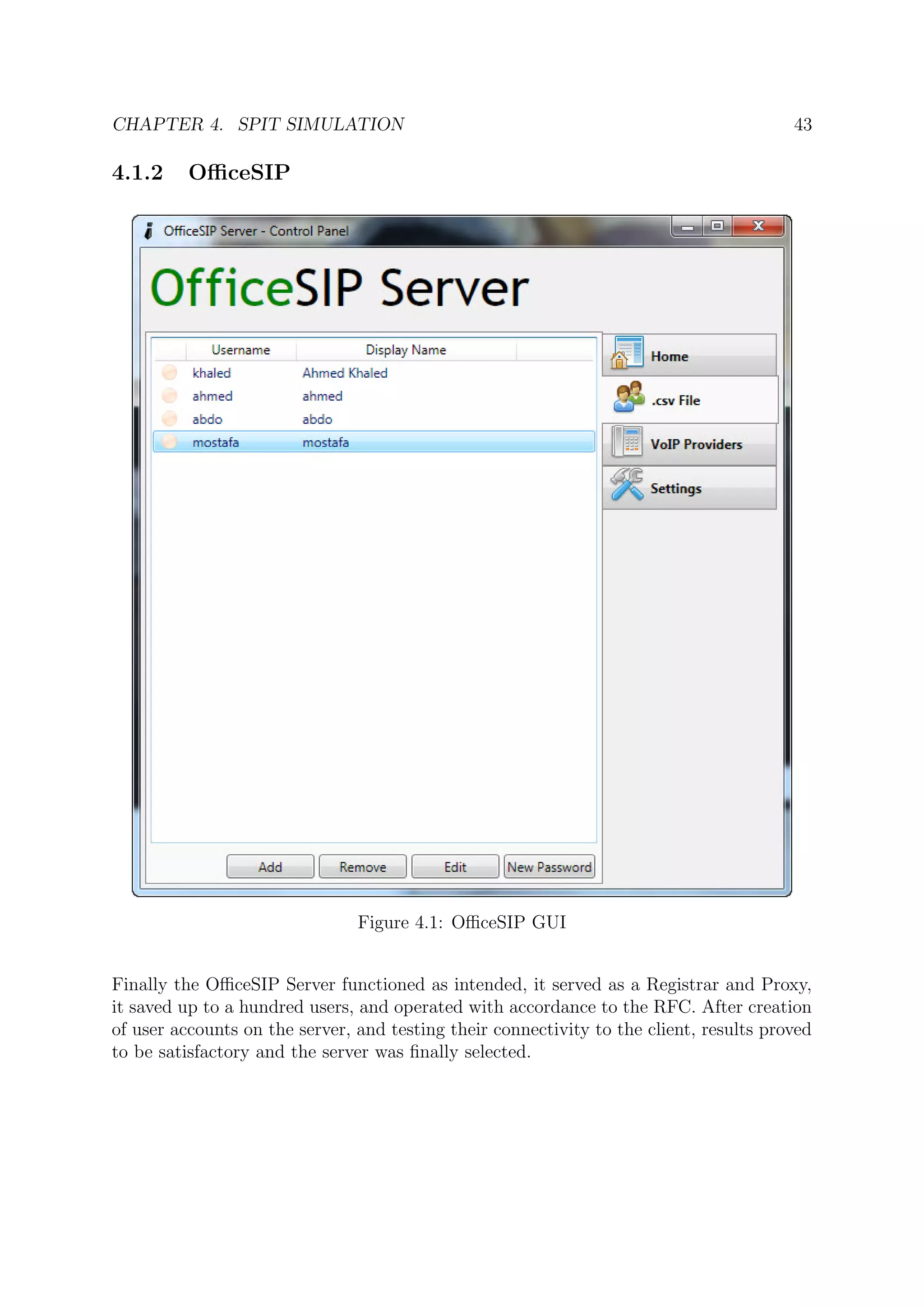 CHAPTER 4. SPIT SIMULATION 43
4.1.2 OﬃceSIP
Figure 4.1: OﬃceSIP GUI
Finally the OﬃceSIP Server functioned as intended, it served as a Registrar and Proxy,
it saved up to a hundred users, and operated with accordance to the RFC. After creation
of user accounts on the server, and testing their connectivity to the client, results proved
to be satisfactory and the server was ﬁnally selected.
 