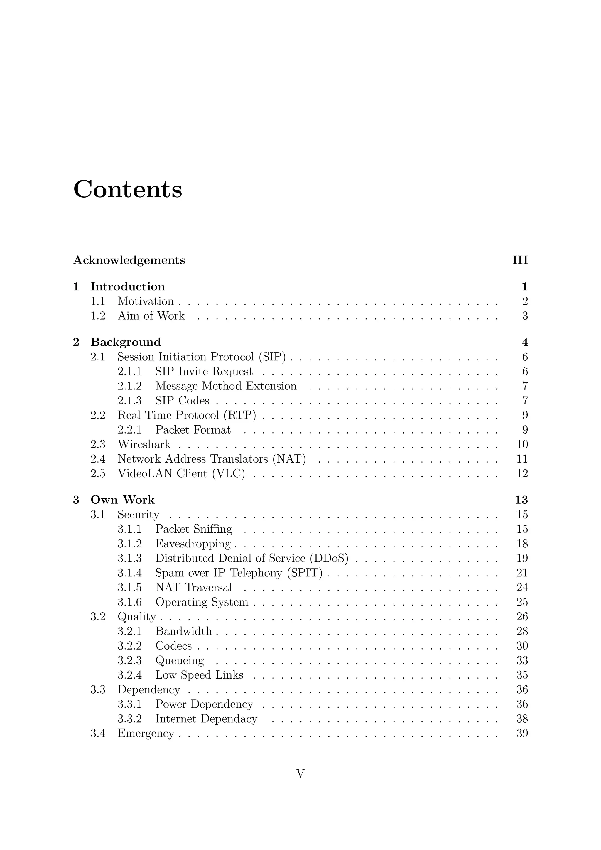 Contents
Acknowledgements III
1 Introduction 1
1.1 Motivation . . . . . . . . . . . . . . . . . . . . . . . . . . . . . . . . . . . 2
1.2 Aim of Work . . . . . . . . . . . . . . . . . . . . . . . . . . . . . . . . . 3
2 Background 4
2.1 Session Initiation Protocol (SIP) . . . . . . . . . . . . . . . . . . . . . . . 6
2.1.1 SIP Invite Request . . . . . . . . . . . . . . . . . . . . . . . . . . 6
2.1.2 Message Method Extension . . . . . . . . . . . . . . . . . . . . . 7
2.1.3 SIP Codes . . . . . . . . . . . . . . . . . . . . . . . . . . . . . . . 7
2.2 Real Time Protocol (RTP) . . . . . . . . . . . . . . . . . . . . . . . . . . 9
2.2.1 Packet Format . . . . . . . . . . . . . . . . . . . . . . . . . . . . 9
2.3 Wireshark . . . . . . . . . . . . . . . . . . . . . . . . . . . . . . . . . . . 10
2.4 Network Address Translators (NAT) . . . . . . . . . . . . . . . . . . . . 11
2.5 VideoLAN Client (VLC) . . . . . . . . . . . . . . . . . . . . . . . . . . . 12
3 Own Work 13
3.1 Security . . . . . . . . . . . . . . . . . . . . . . . . . . . . . . . . . . . . 15
3.1.1 Packet Sniﬃng . . . . . . . . . . . . . . . . . . . . . . . . . . . . 15
3.1.2 Eavesdropping . . . . . . . . . . . . . . . . . . . . . . . . . . . . . 18
3.1.3 Distributed Denial of Service (DDoS) . . . . . . . . . . . . . . . . 19
3.1.4 Spam over IP Telephony (SPIT) . . . . . . . . . . . . . . . . . . . 21
3.1.5 NAT Traversal . . . . . . . . . . . . . . . . . . . . . . . . . . . . 24
3.1.6 Operating System . . . . . . . . . . . . . . . . . . . . . . . . . . . 25
3.2 Quality . . . . . . . . . . . . . . . . . . . . . . . . . . . . . . . . . . . . . 26
3.2.1 Bandwidth . . . . . . . . . . . . . . . . . . . . . . . . . . . . . . . 28
3.2.2 Codecs . . . . . . . . . . . . . . . . . . . . . . . . . . . . . . . . . 30
3.2.3 Queueing . . . . . . . . . . . . . . . . . . . . . . . . . . . . . . . 33
3.2.4 Low Speed Links . . . . . . . . . . . . . . . . . . . . . . . . . . . 35
3.3 Dependency . . . . . . . . . . . . . . . . . . . . . . . . . . . . . . . . . . 36
3.3.1 Power Dependency . . . . . . . . . . . . . . . . . . . . . . . . . . 36
3.3.2 Internet Dependacy . . . . . . . . . . . . . . . . . . . . . . . . . 38
3.4 Emergency . . . . . . . . . . . . . . . . . . . . . . . . . . . . . . . . . . . 39
V
 