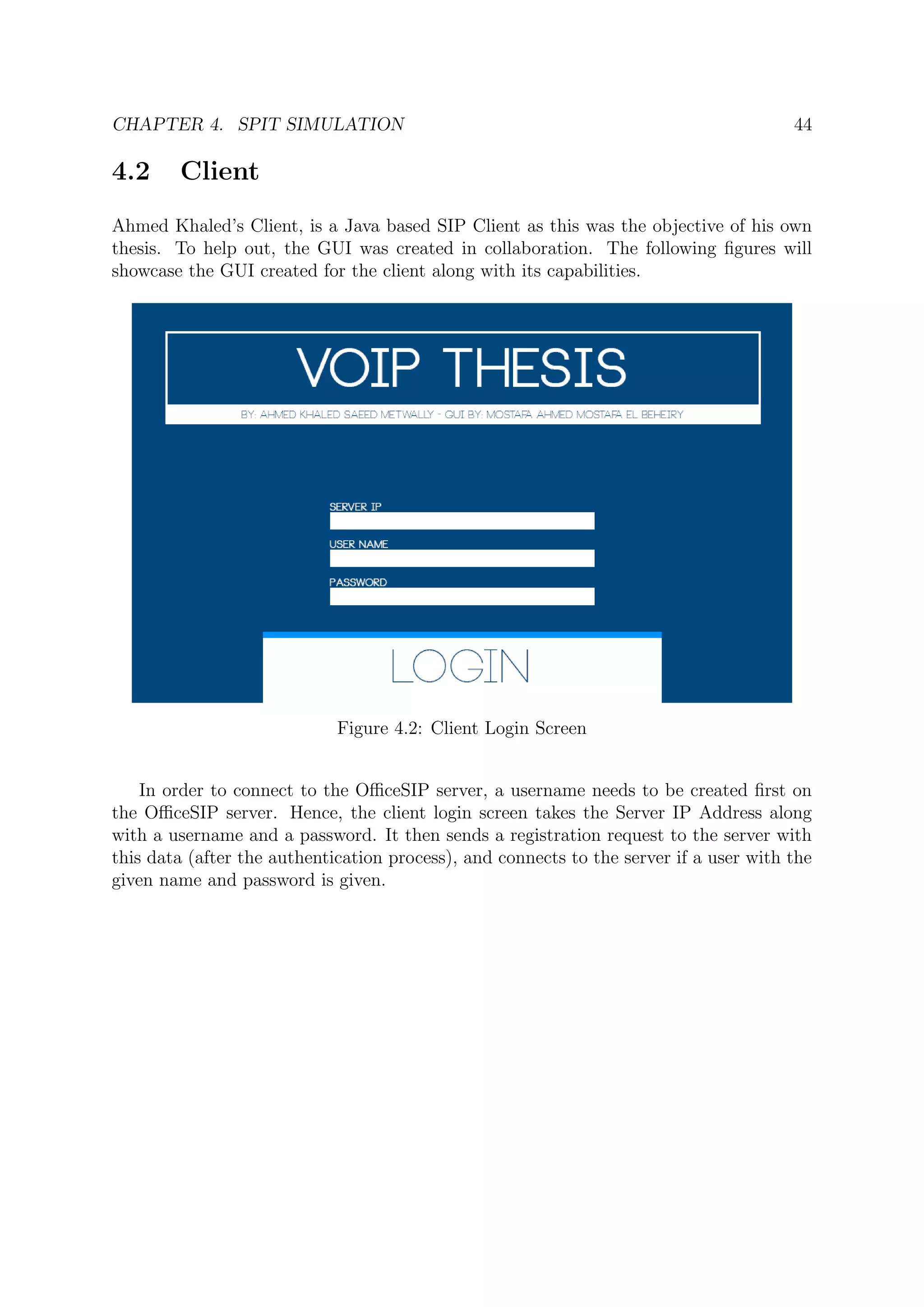 CHAPTER 4. SPIT SIMULATION 44
4.2 Client
Ahmed Khaled’s Client, is a Java based SIP Client as this was the objective of his own
thesis. To help out, the GUI was created in collaboration. The following ﬁgures will
showcase the GUI created for the client along with its capabilities.
Figure 4.2: Client Login Screen
In order to connect to the OﬃceSIP server, a username needs to be created ﬁrst on
the OﬃceSIP server. Hence, the client login screen takes the Server IP Address along
with a username and a password. It then sends a registration request to the server with
this data (after the authentication process), and connects to the server if a user with the
given name and password is given.
 