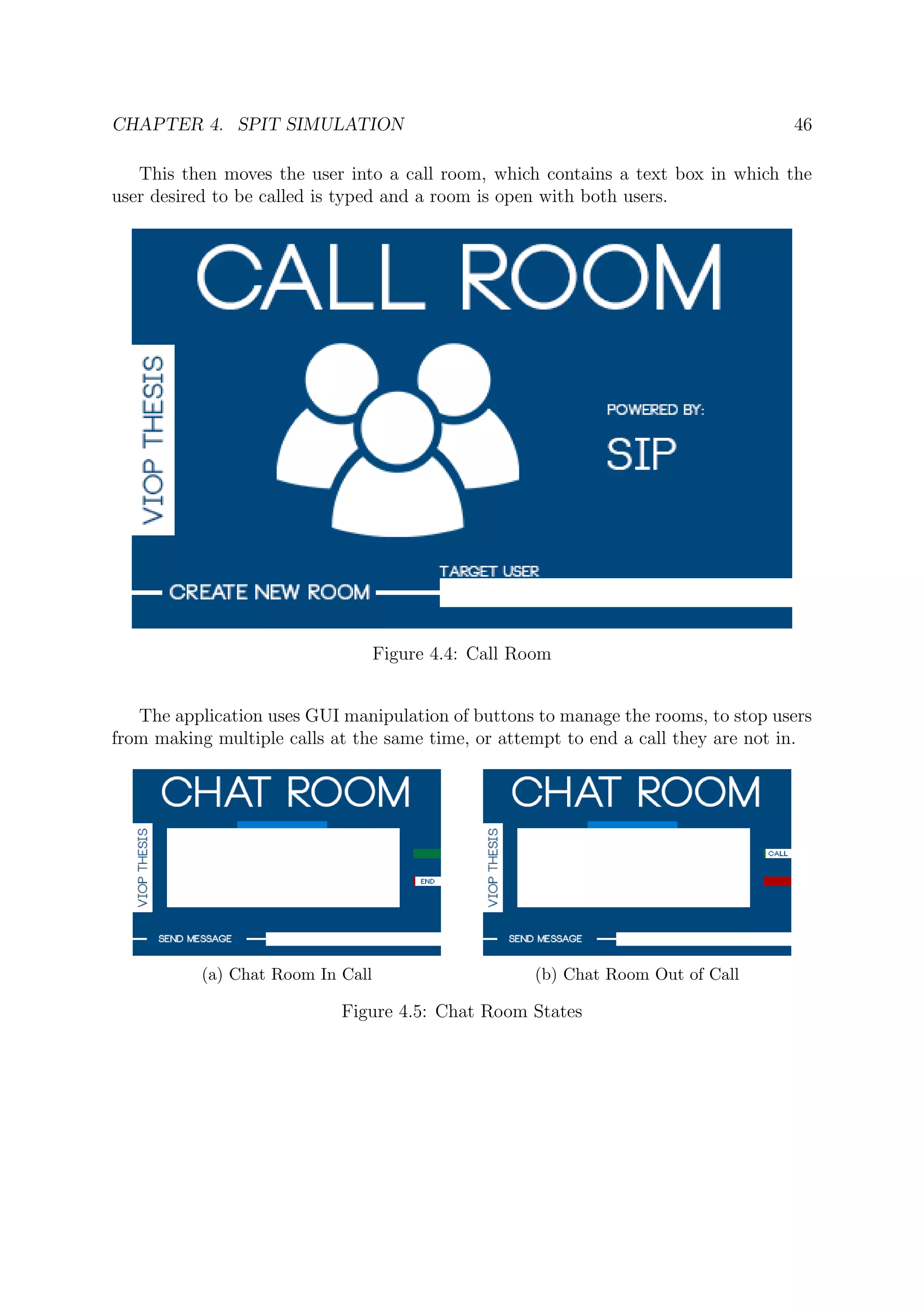 CHAPTER 4. SPIT SIMULATION 46
This then moves the user into a call room, which contains a text box in which the
user desired to be called is typed and a room is open with both users.
Figure 4.4: Call Room
The application uses GUI manipulation of buttons to manage the rooms, to stop users
from making multiple calls at the same time, or attempt to end a call they are not in.
(a) Chat Room In Call (b) Chat Room Out of Call
Figure 4.5: Chat Room States
 