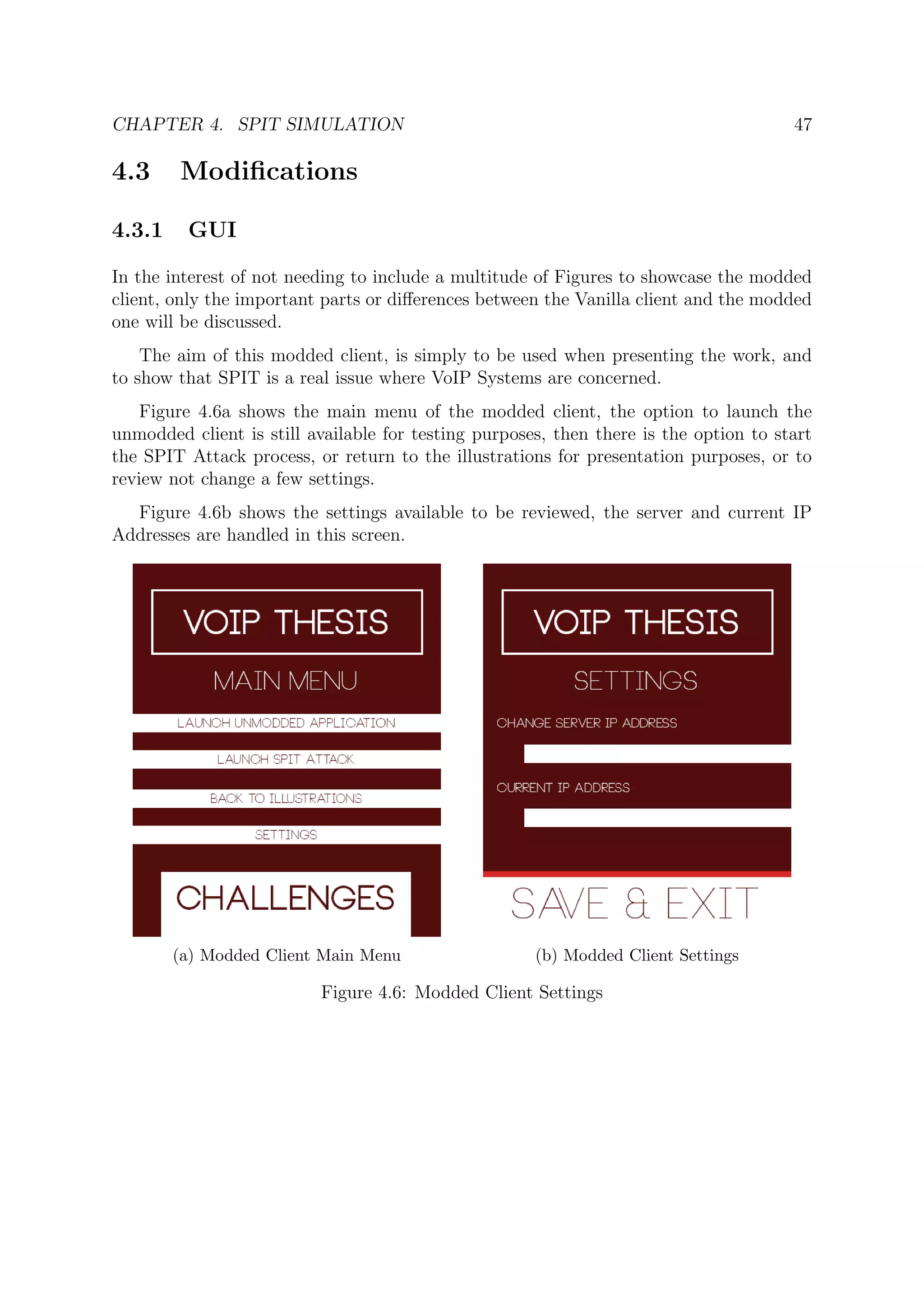 CHAPTER 4. SPIT SIMULATION 47
4.3 Modiﬁcations
4.3.1 GUI
In the interest of not needing to include a multitude of Figures to showcase the modded
client, only the important parts or diﬀerences between the Vanilla client and the modded
one will be discussed.
The aim of this modded client, is simply to be used when presenting the work, and
to show that SPIT is a real issue where VoIP Systems are concerned.
Figure 4.6a shows the main menu of the modded client, the option to launch the
unmodded client is still available for testing purposes, then there is the option to start
the SPIT Attack process, or return to the illustrations for presentation purposes, or to
review not change a few settings.
Figure 4.6b shows the settings available to be reviewed, the server and current IP
Addresses are handled in this screen.
(a) Modded Client Main Menu (b) Modded Client Settings
Figure 4.6: Modded Client Settings
 