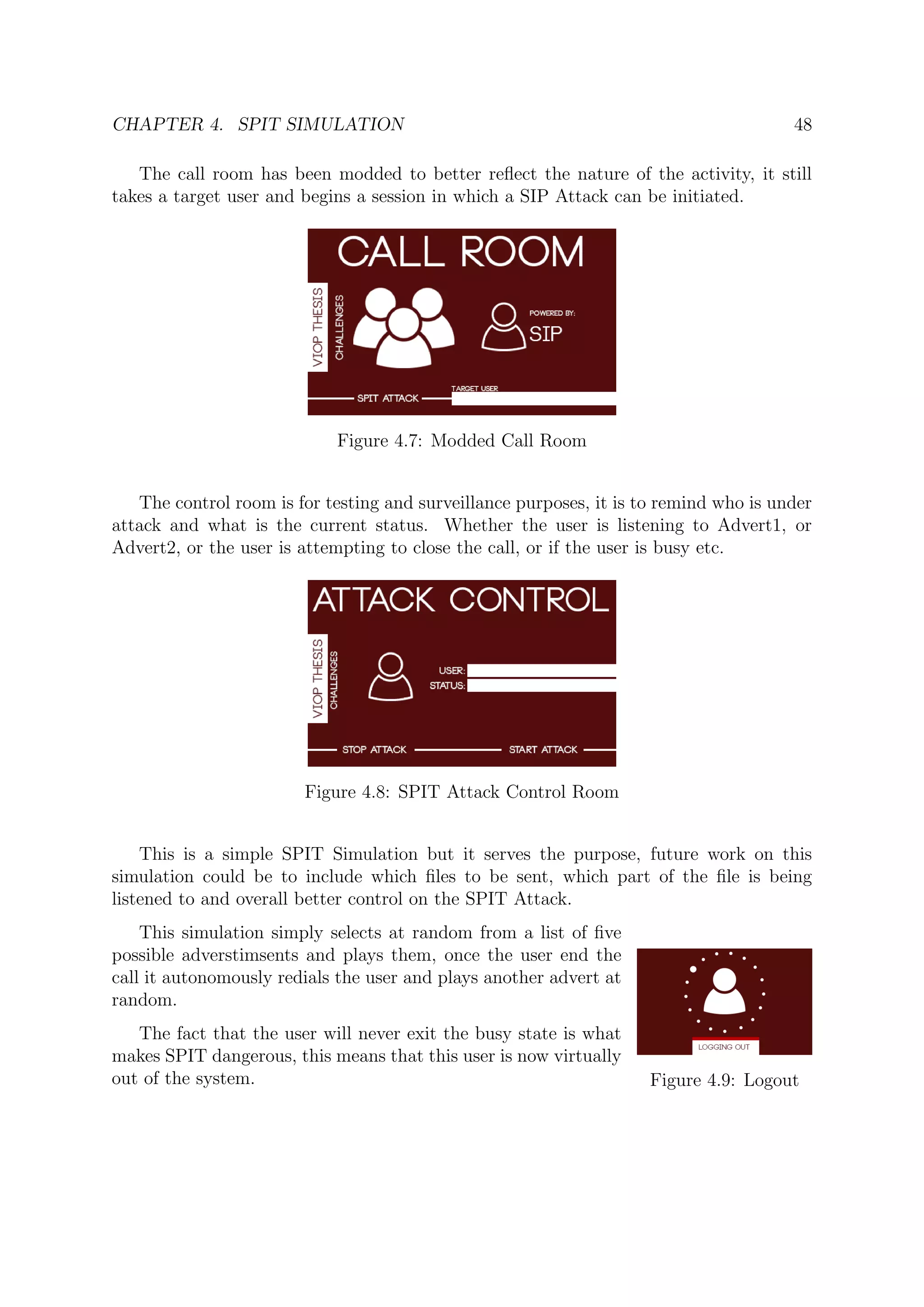 CHAPTER 4. SPIT SIMULATION 48
The call room has been modded to better reﬂect the nature of the activity, it still
takes a target user and begins a session in which a SIP Attack can be initiated.
Figure 4.7: Modded Call Room
The control room is for testing and surveillance purposes, it is to remind who is under
attack and what is the current status. Whether the user is listening to Advert1, or
Advert2, or the user is attempting to close the call, or if the user is busy etc.
Figure 4.8: SPIT Attack Control Room
This is a simple SPIT Simulation but it serves the purpose, future work on this
simulation could be to include which ﬁles to be sent, which part of the ﬁle is being
listened to and overall better control on the SPIT Attack.
Figure 4.9: Logout
This simulation simply selects at random from a list of ﬁve
possible adverstimsents and plays them, once the user end the
call it autonomously redials the user and plays another advert at
random.
The fact that the user will never exit the busy state is what
makes SPIT dangerous, this means that this user is now virtually
out of the system.
 