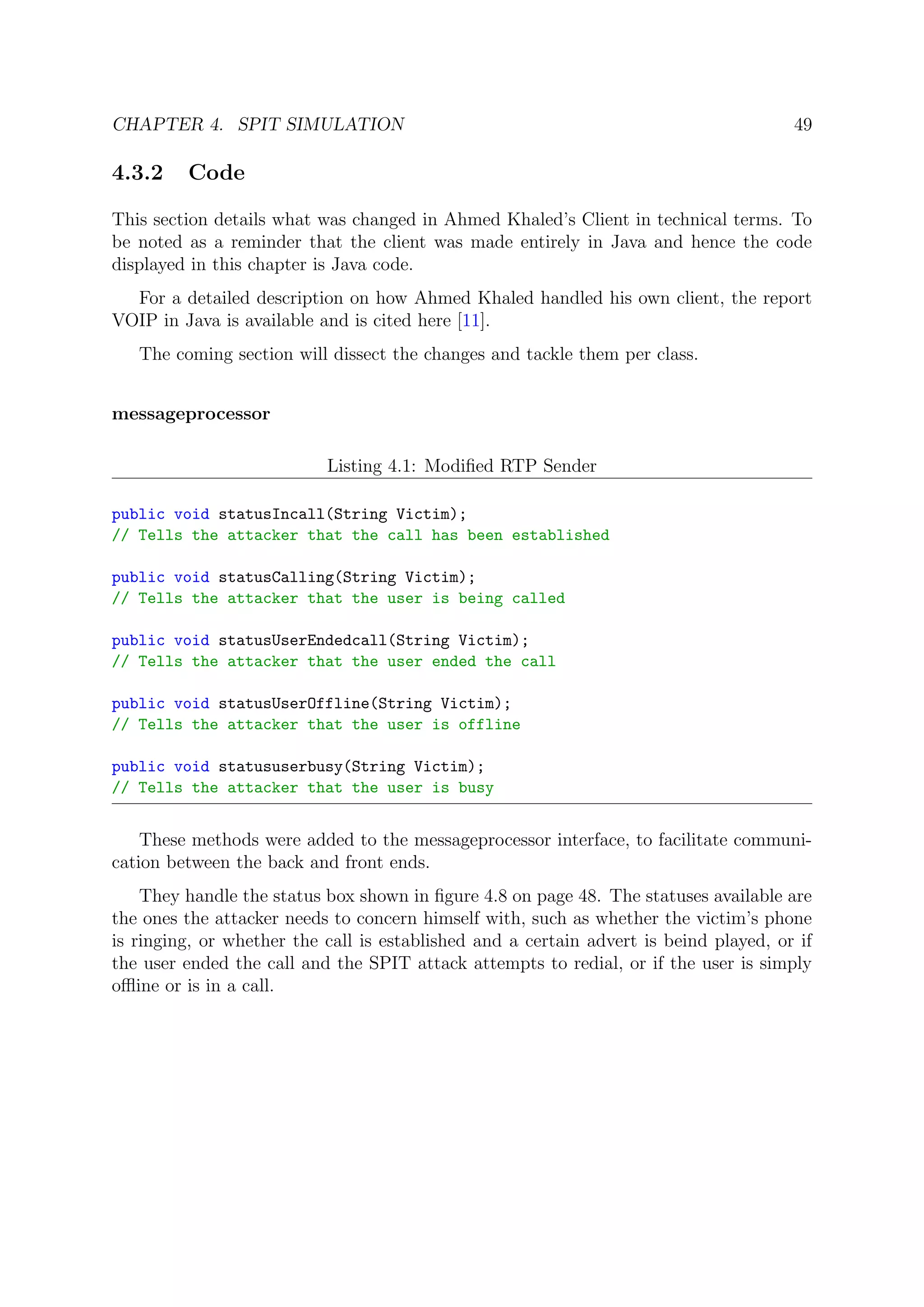 CHAPTER 4. SPIT SIMULATION 49
4.3.2 Code
This section details what was changed in Ahmed Khaled’s Client in technical terms. To
be noted as a reminder that the client was made entirely in Java and hence the code
displayed in this chapter is Java code.
For a detailed description on how Ahmed Khaled handled his own client, the report
VOIP in Java is available and is cited here [11].
The coming section will dissect the changes and tackle them per class.
messageprocessor
Listing 4.1: Modiﬁed RTP Sender
public void statusIncall(String Victim);
// Tells the attacker that the call has been established
public void statusCalling(String Victim);
// Tells the attacker that the user is being called
public void statusUserEndedcall(String Victim);
// Tells the attacker that the user ended the call
public void statusUserOffline(String Victim);
// Tells the attacker that the user is offline
public void statususerbusy(String Victim);
// Tells the attacker that the user is busy
These methods were added to the messageprocessor interface, to facilitate communi-
cation between the back and front ends.
They handle the status box shown in ﬁgure 4.8 on page 48. The statuses available are
the ones the attacker needs to concern himself with, such as whether the victim’s phone
is ringing, or whether the call is established and a certain advert is beind played, or if
the user ended the call and the SPIT attack attempts to redial, or if the user is simply
oﬄine or is in a call.
 