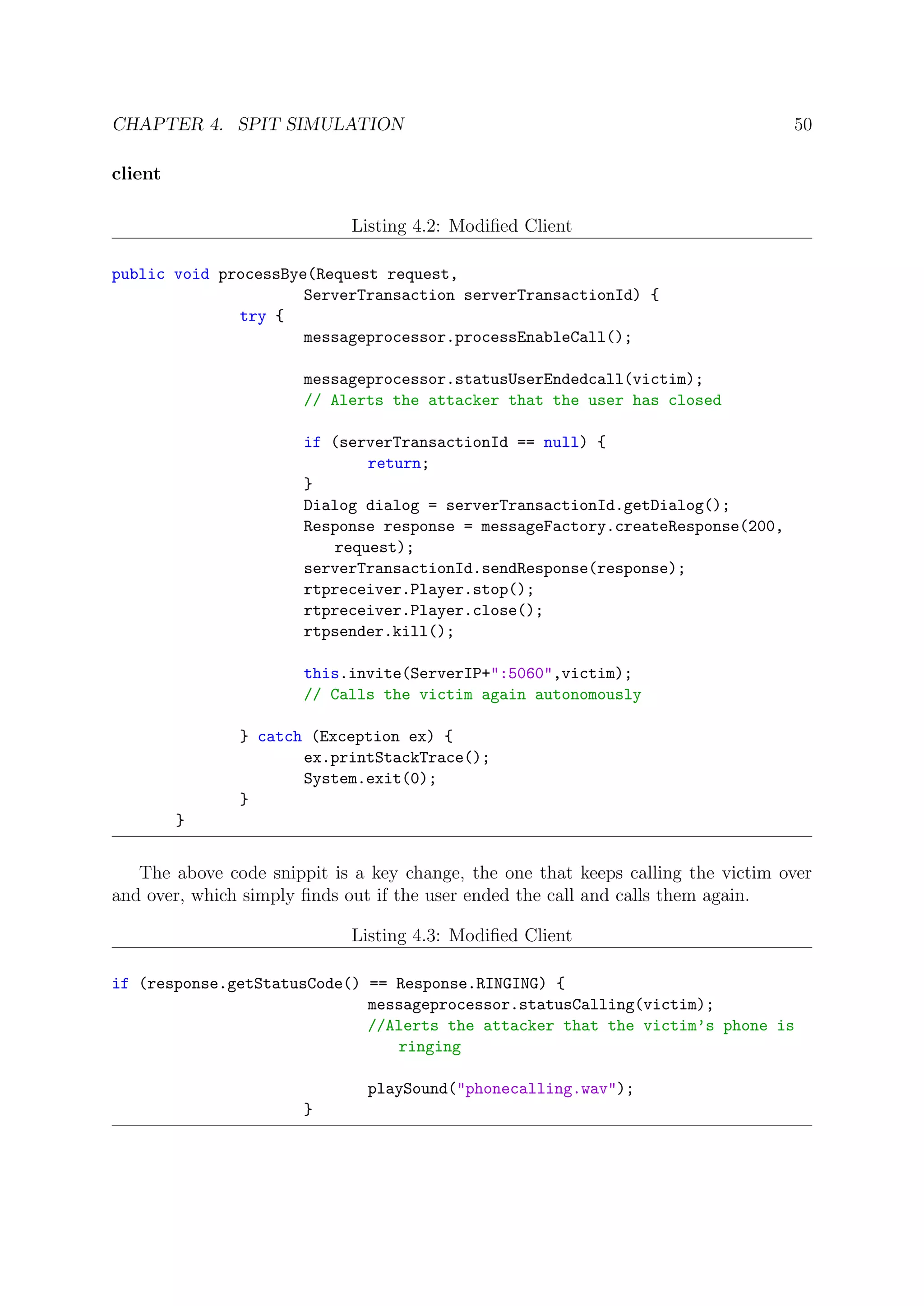 CHAPTER 4. SPIT SIMULATION 50
client
Listing 4.2: Modiﬁed Client
public void processBye(Request request,
ServerTransaction serverTransactionId) {
try {
messageprocessor.processEnableCall();
messageprocessor.statusUserEndedcall(victim);
// Alerts the attacker that the user has closed
if (serverTransactionId == null) {
return;
}
Dialog dialog = serverTransactionId.getDialog();
Response response = messageFactory.createResponse(200,
request);
serverTransactionId.sendResponse(response);
rtpreceiver.Player.stop();
rtpreceiver.Player.close();
rtpsender.kill();
this.invite(ServerIP+":5060",victim);
// Calls the victim again autonomously
} catch (Exception ex) {
ex.printStackTrace();
System.exit(0);
}
}
The above code snippit is a key change, the one that keeps calling the victim over
and over, which simply ﬁnds out if the user ended the call and calls them again.
Listing 4.3: Modiﬁed Client
if (response.getStatusCode() == Response.RINGING) {
messageprocessor.statusCalling(victim);
//Alerts the attacker that the victim’s phone is
ringing
playSound("phonecalling.wav");
}
 
