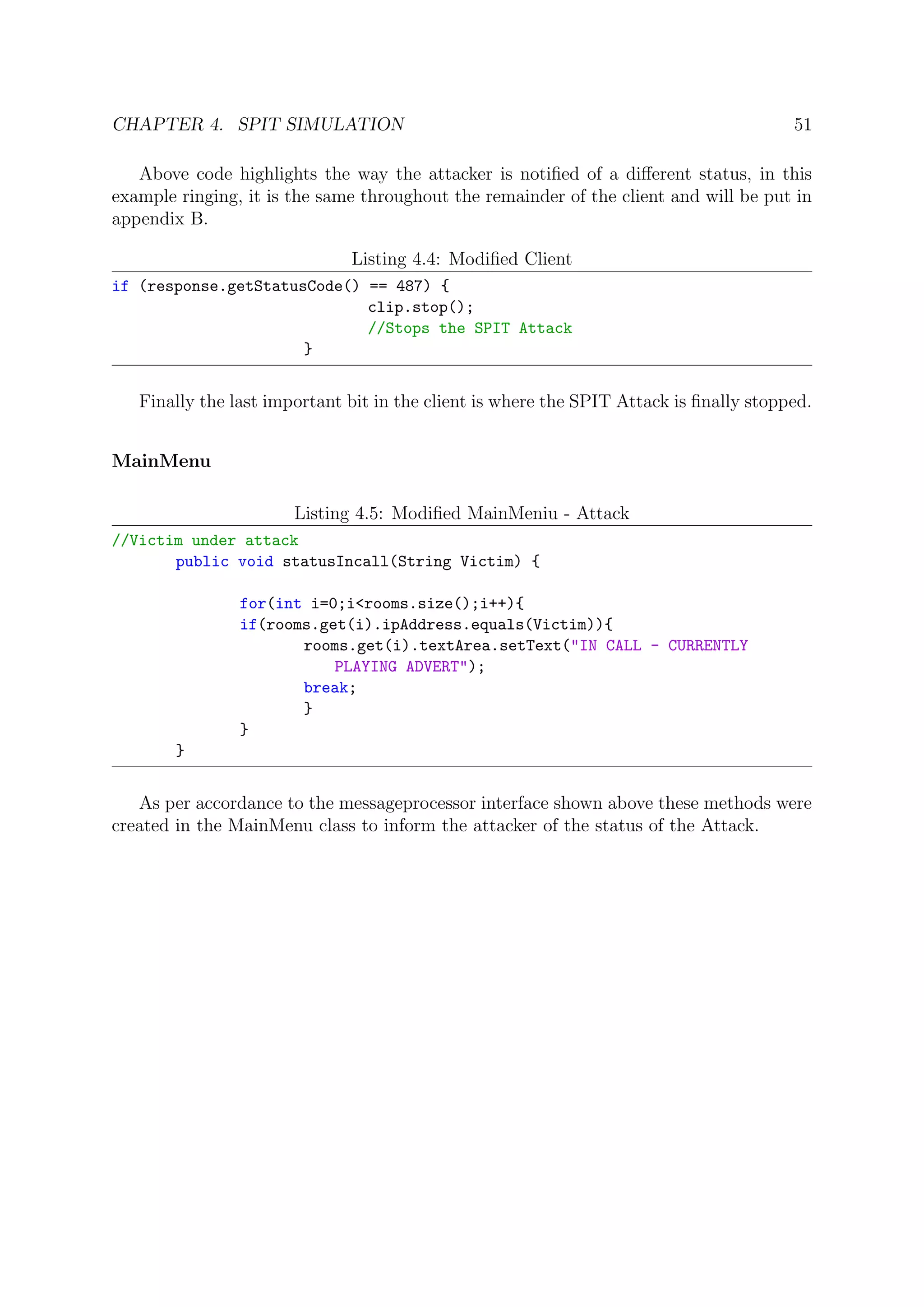 CHAPTER 4. SPIT SIMULATION 51
Above code highlights the way the attacker is notiﬁed of a diﬀerent status, in this
example ringing, it is the same throughout the remainder of the client and will be put in
appendix B.
Listing 4.4: Modiﬁed Client
if (response.getStatusCode() == 487) {
clip.stop();
//Stops the SPIT Attack
}
Finally the last important bit in the client is where the SPIT Attack is ﬁnally stopped.
MainMenu
Listing 4.5: Modiﬁed MainMeniu - Attack
//Victim under attack
public void statusIncall(String Victim) {
for(int i=0;i<rooms.size();i++){
if(rooms.get(i).ipAddress.equals(Victim)){
rooms.get(i).textArea.setText("IN CALL - CURRENTLY
PLAYING ADVERT");
break;
}
}
}
As per accordance to the messageprocessor interface shown above these methods were
created in the MainMenu class to inform the attacker of the status of the Attack.
 