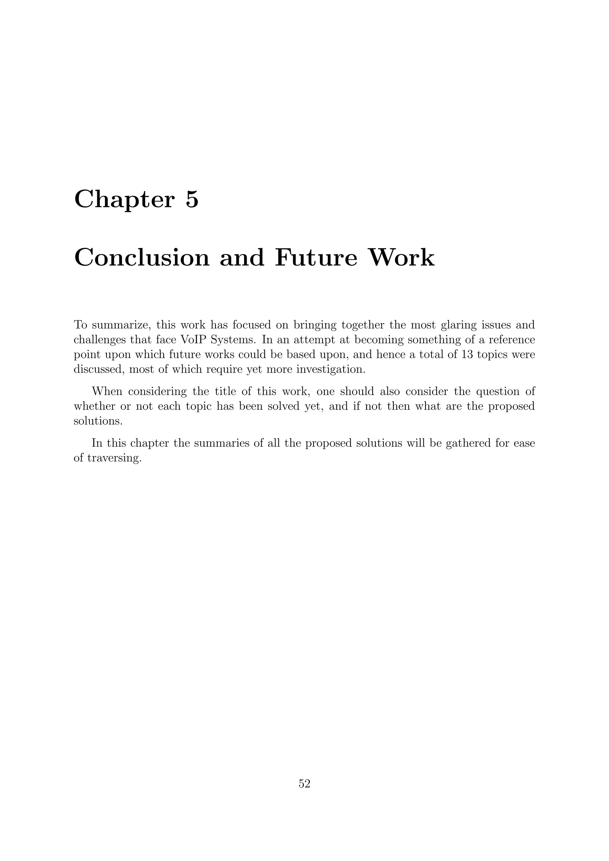 Chapter 5
Conclusion and Future Work
To summarize, this work has focused on bringing together the most glaring issues and
challenges that face VoIP Systems. In an attempt at becoming something of a reference
point upon which future works could be based upon, and hence a total of 13 topics were
discussed, most of which require yet more investigation.
When considering the title of this work, one should also consider the question of
whether or not each topic has been solved yet, and if not then what are the proposed
solutions.
In this chapter the summaries of all the proposed solutions will be gathered for ease
of traversing.
52
 