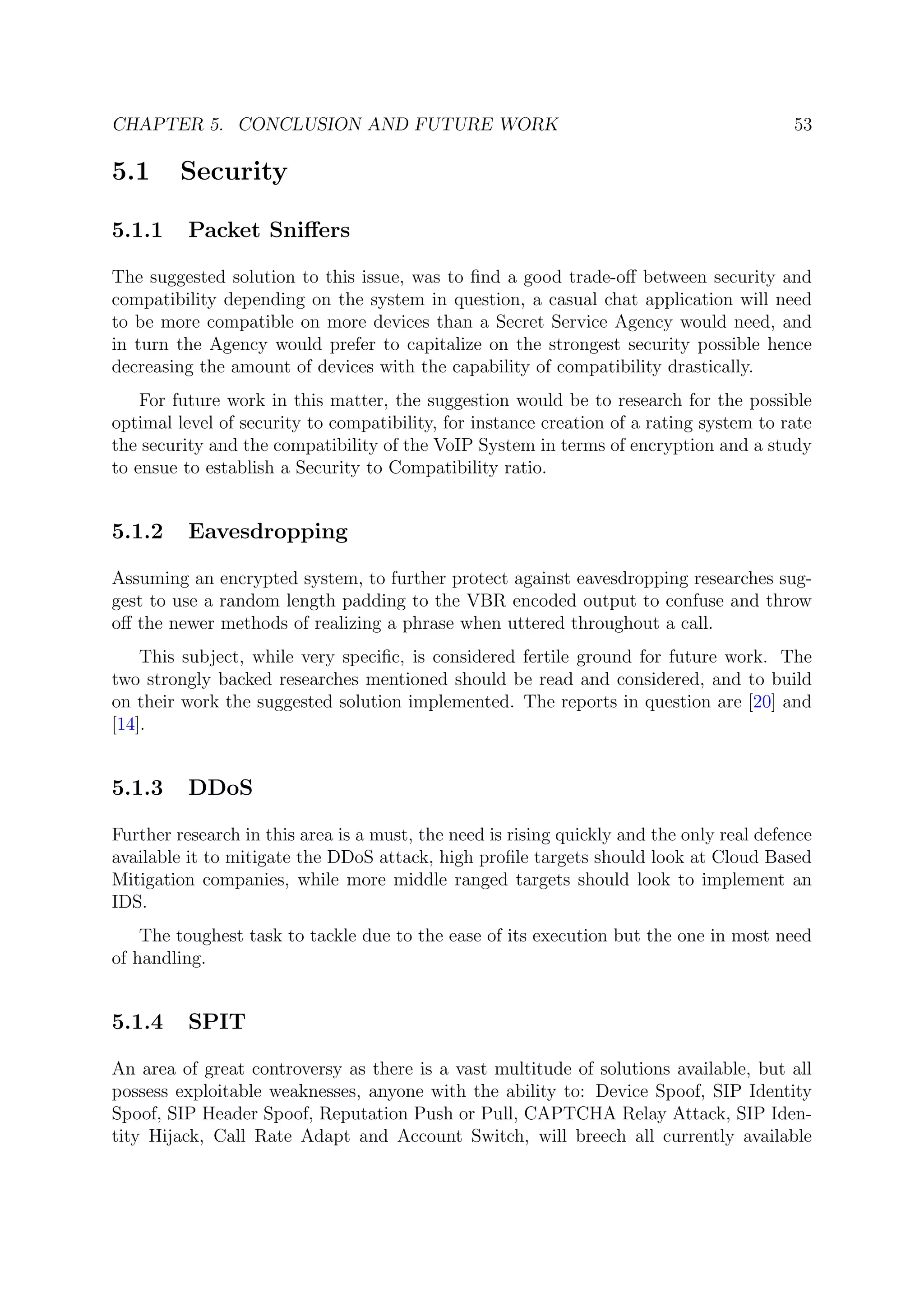 CHAPTER 5. CONCLUSION AND FUTURE WORK 53
5.1 Security
5.1.1 Packet Sniﬀers
The suggested solution to this issue, was to ﬁnd a good trade-oﬀ between security and
compatibility depending on the system in question, a casual chat application will need
to be more compatible on more devices than a Secret Service Agency would need, and
in turn the Agency would prefer to capitalize on the strongest security possible hence
decreasing the amount of devices with the capability of compatibility drastically.
For future work in this matter, the suggestion would be to research for the possible
optimal level of security to compatibility, for instance creation of a rating system to rate
the security and the compatibility of the VoIP System in terms of encryption and a study
to ensue to establish a Security to Compatibility ratio.
5.1.2 Eavesdropping
Assuming an encrypted system, to further protect against eavesdropping researches sug-
gest to use a random length padding to the VBR encoded output to confuse and throw
oﬀ the newer methods of realizing a phrase when uttered throughout a call.
This subject, while very speciﬁc, is considered fertile ground for future work. The
two strongly backed researches mentioned should be read and considered, and to build
on their work the suggested solution implemented. The reports in question are [20] and
[14].
5.1.3 DDoS
Further research in this area is a must, the need is rising quickly and the only real defence
available it to mitigate the DDoS attack, high proﬁle targets should look at Cloud Based
Mitigation companies, while more middle ranged targets should look to implement an
IDS.
The toughest task to tackle due to the ease of its execution but the one in most need
of handling.
5.1.4 SPIT
An area of great controversy as there is a vast multitude of solutions available, but all
possess exploitable weaknesses, anyone with the ability to: Device Spoof, SIP Identity
Spoof, SIP Header Spoof, Reputation Push or Pull, CAPTCHA Relay Attack, SIP Iden-
tity Hijack, Call Rate Adapt and Account Switch, will breech all currently available
 