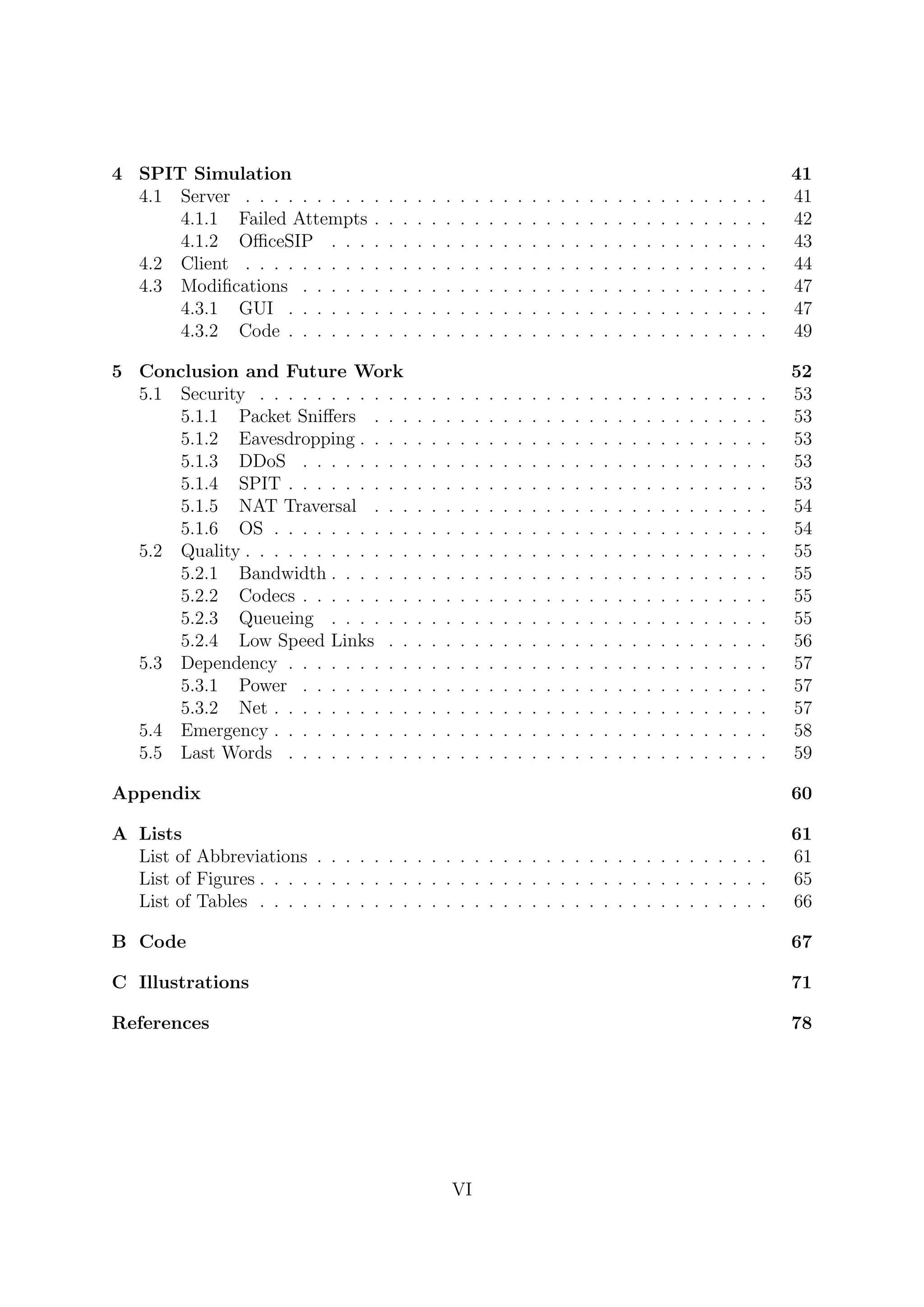 4 SPIT Simulation 41
4.1 Server . . . . . . . . . . . . . . . . . . . . . . . . . . . . . . . . . . . . . 41
4.1.1 Failed Attempts . . . . . . . . . . . . . . . . . . . . . . . . . . . . 42
4.1.2 OﬃceSIP . . . . . . . . . . . . . . . . . . . . . . . . . . . . . . . 43
4.2 Client . . . . . . . . . . . . . . . . . . . . . . . . . . . . . . . . . . . . . 44
4.3 Modiﬁcations . . . . . . . . . . . . . . . . . . . . . . . . . . . . . . . . . 47
4.3.1 GUI . . . . . . . . . . . . . . . . . . . . . . . . . . . . . . . . . . 47
4.3.2 Code . . . . . . . . . . . . . . . . . . . . . . . . . . . . . . . . . . 49
5 Conclusion and Future Work 52
5.1 Security . . . . . . . . . . . . . . . . . . . . . . . . . . . . . . . . . . . . 53
5.1.1 Packet Sniﬀers . . . . . . . . . . . . . . . . . . . . . . . . . . . . 53
5.1.2 Eavesdropping . . . . . . . . . . . . . . . . . . . . . . . . . . . . . 53
5.1.3 DDoS . . . . . . . . . . . . . . . . . . . . . . . . . . . . . . . . . 53
5.1.4 SPIT . . . . . . . . . . . . . . . . . . . . . . . . . . . . . . . . . . 53
5.1.5 NAT Traversal . . . . . . . . . . . . . . . . . . . . . . . . . . . . 54
5.1.6 OS . . . . . . . . . . . . . . . . . . . . . . . . . . . . . . . . . . . 54
5.2 Quality . . . . . . . . . . . . . . . . . . . . . . . . . . . . . . . . . . . . . 55
5.2.1 Bandwidth . . . . . . . . . . . . . . . . . . . . . . . . . . . . . . . 55
5.2.2 Codecs . . . . . . . . . . . . . . . . . . . . . . . . . . . . . . . . . 55
5.2.3 Queueing . . . . . . . . . . . . . . . . . . . . . . . . . . . . . . . 55
5.2.4 Low Speed Links . . . . . . . . . . . . . . . . . . . . . . . . . . . 56
5.3 Dependency . . . . . . . . . . . . . . . . . . . . . . . . . . . . . . . . . . 57
5.3.1 Power . . . . . . . . . . . . . . . . . . . . . . . . . . . . . . . . . 57
5.3.2 Net . . . . . . . . . . . . . . . . . . . . . . . . . . . . . . . . . . . 57
5.4 Emergency . . . . . . . . . . . . . . . . . . . . . . . . . . . . . . . . . . . 58
5.5 Last Words . . . . . . . . . . . . . . . . . . . . . . . . . . . . . . . . . . 59
Appendix 60
A Lists 61
List of Abbreviations . . . . . . . . . . . . . . . . . . . . . . . . . . . . . . . . 61
List of Figures . . . . . . . . . . . . . . . . . . . . . . . . . . . . . . . . . . . . 65
List of Tables . . . . . . . . . . . . . . . . . . . . . . . . . . . . . . . . . . . . 66
B Code 67
C Illustrations 71
References 78
VI
 