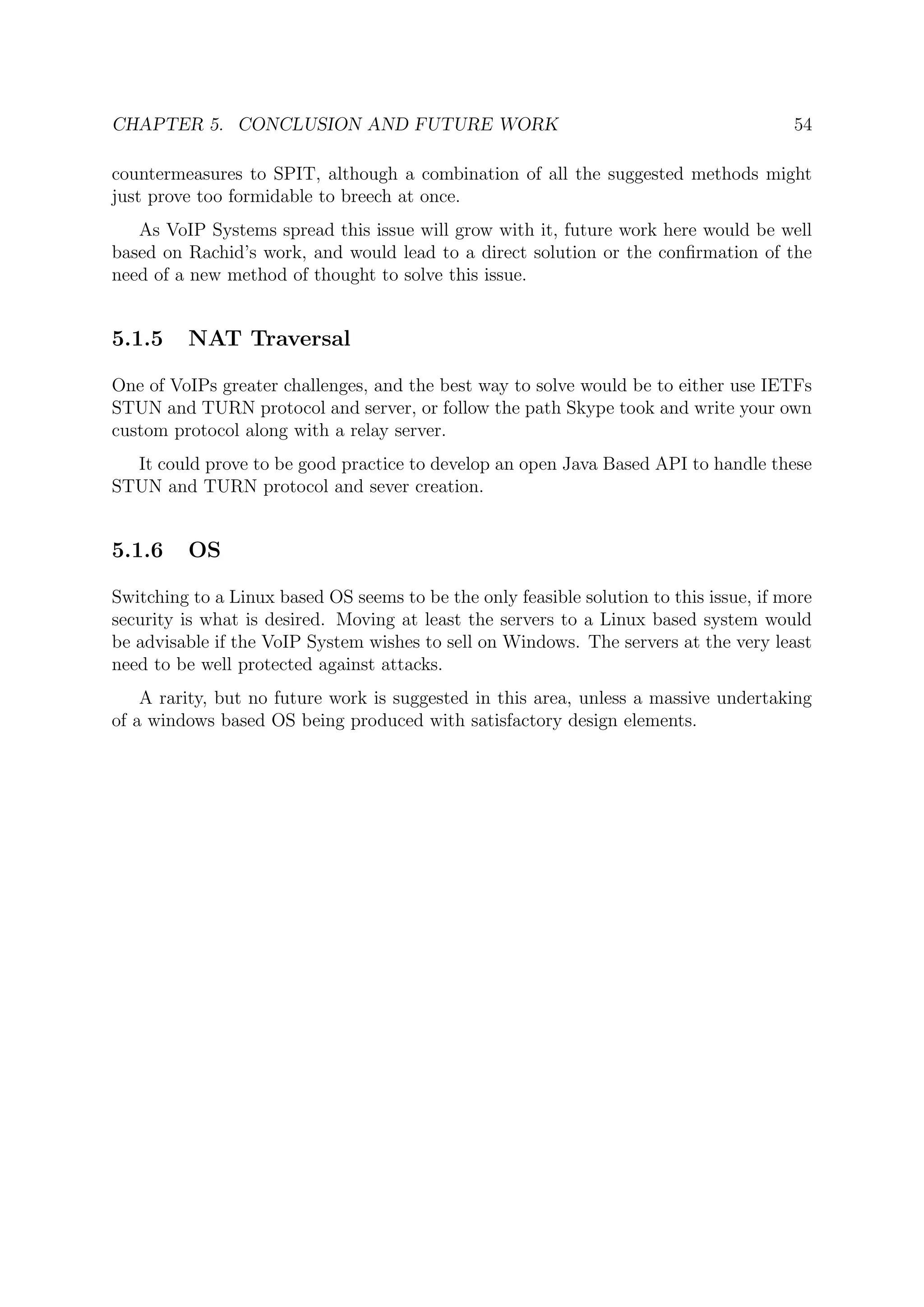 CHAPTER 5. CONCLUSION AND FUTURE WORK 54
countermeasures to SPIT, although a combination of all the suggested methods might
just prove too formidable to breech at once.
As VoIP Systems spread this issue will grow with it, future work here would be well
based on Rachid’s work, and would lead to a direct solution or the conﬁrmation of the
need of a new method of thought to solve this issue.
5.1.5 NAT Traversal
One of VoIPs greater challenges, and the best way to solve would be to either use IETFs
STUN and TURN protocol and server, or follow the path Skype took and write your own
custom protocol along with a relay server.
It could prove to be good practice to develop an open Java Based API to handle these
STUN and TURN protocol and sever creation.
5.1.6 OS
Switching to a Linux based OS seems to be the only feasible solution to this issue, if more
security is what is desired. Moving at least the servers to a Linux based system would
be advisable if the VoIP System wishes to sell on Windows. The servers at the very least
need to be well protected against attacks.
A rarity, but no future work is suggested in this area, unless a massive undertaking
of a windows based OS being produced with satisfactory design elements.
 