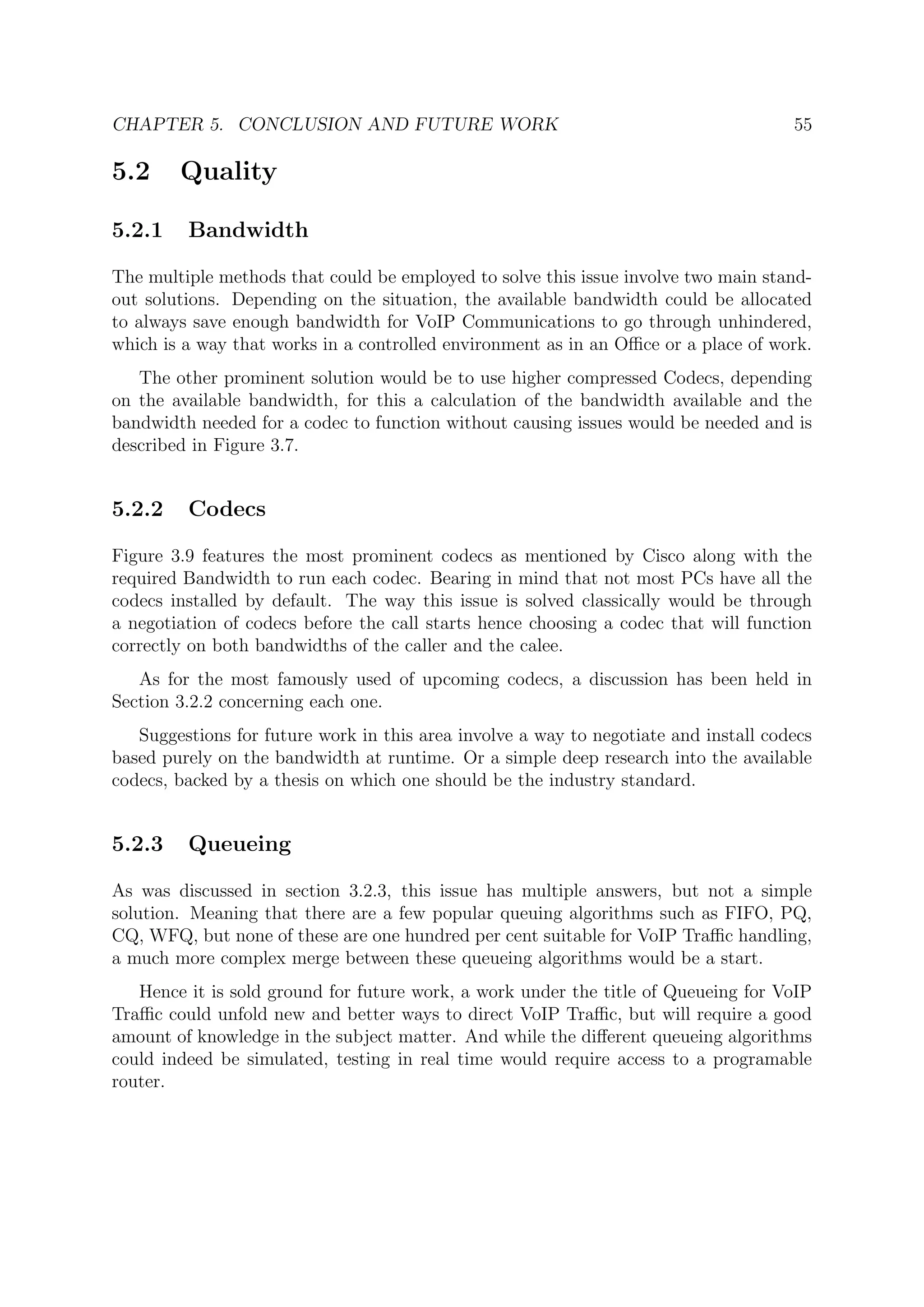CHAPTER 5. CONCLUSION AND FUTURE WORK 55
5.2 Quality
5.2.1 Bandwidth
The multiple methods that could be employed to solve this issue involve two main stand-
out solutions. Depending on the situation, the available bandwidth could be allocated
to always save enough bandwidth for VoIP Communications to go through unhindered,
which is a way that works in a controlled environment as in an Oﬃce or a place of work.
The other prominent solution would be to use higher compressed Codecs, depending
on the available bandwidth, for this a calculation of the bandwidth available and the
bandwidth needed for a codec to function without causing issues would be needed and is
described in Figure 3.7.
5.2.2 Codecs
Figure 3.9 features the most prominent codecs as mentioned by Cisco along with the
required Bandwidth to run each codec. Bearing in mind that not most PCs have all the
codecs installed by default. The way this issue is solved classically would be through
a negotiation of codecs before the call starts hence choosing a codec that will function
correctly on both bandwidths of the caller and the calee.
As for the most famously used of upcoming codecs, a discussion has been held in
Section 3.2.2 concerning each one.
Suggestions for future work in this area involve a way to negotiate and install codecs
based purely on the bandwidth at runtime. Or a simple deep research into the available
codecs, backed by a thesis on which one should be the industry standard.
5.2.3 Queueing
As was discussed in section 3.2.3, this issue has multiple answers, but not a simple
solution. Meaning that there are a few popular queuing algorithms such as FIFO, PQ,
CQ, WFQ, but none of these are one hundred per cent suitable for VoIP Traﬃc handling,
a much more complex merge between these queueing algorithms would be a start.
Hence it is sold ground for future work, a work under the title of Queueing for VoIP
Traﬃc could unfold new and better ways to direct VoIP Traﬃc, but will require a good
amount of knowledge in the subject matter. And while the diﬀerent queueing algorithms
could indeed be simulated, testing in real time would require access to a programable
router.
 