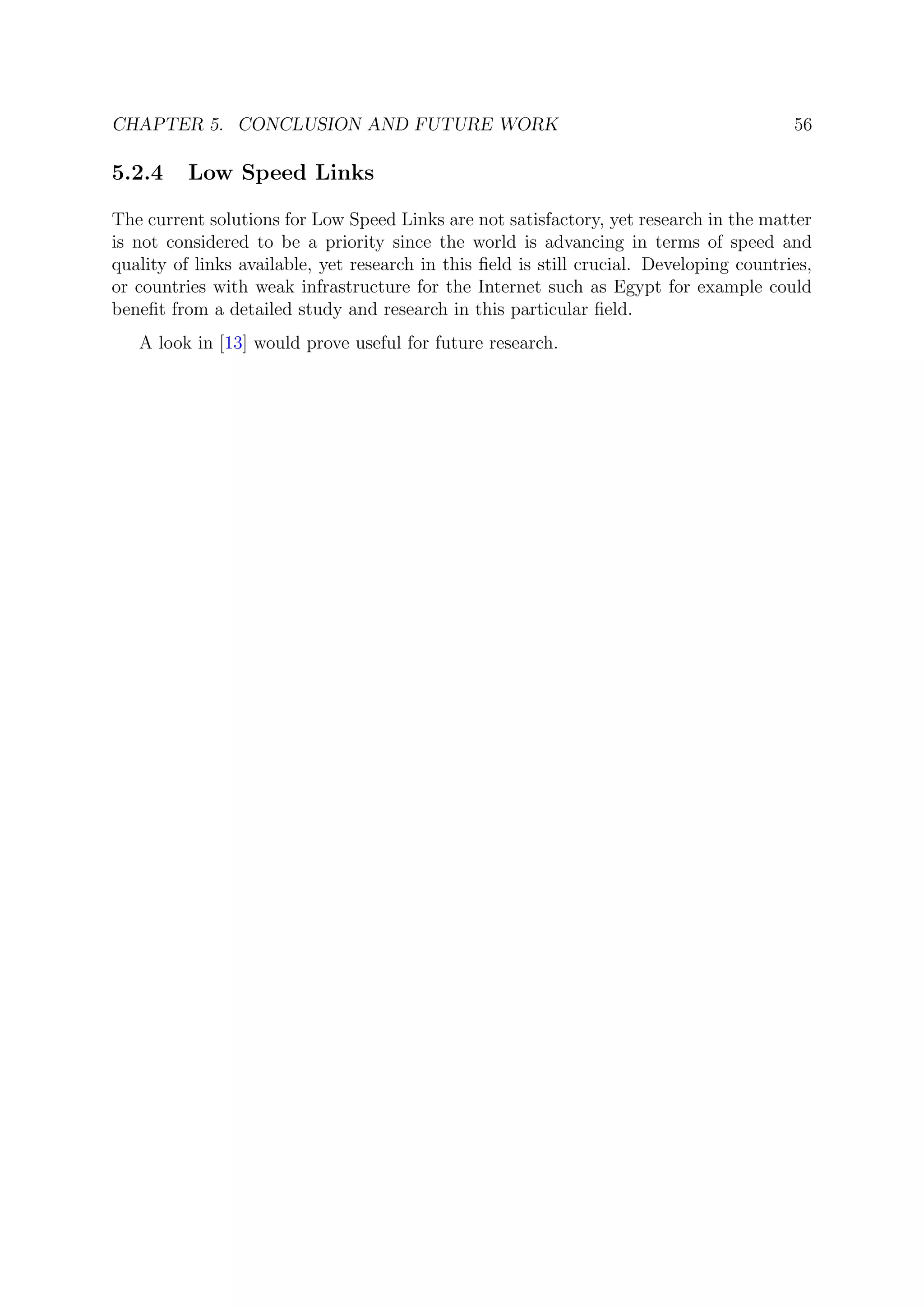 CHAPTER 5. CONCLUSION AND FUTURE WORK 56
5.2.4 Low Speed Links
The current solutions for Low Speed Links are not satisfactory, yet research in the matter
is not considered to be a priority since the world is advancing in terms of speed and
quality of links available, yet research in this ﬁeld is still crucial. Developing countries,
or countries with weak infrastructure for the Internet such as Egypt for example could
beneﬁt from a detailed study and research in this particular ﬁeld.
A look in [13] would prove useful for future research.
 
