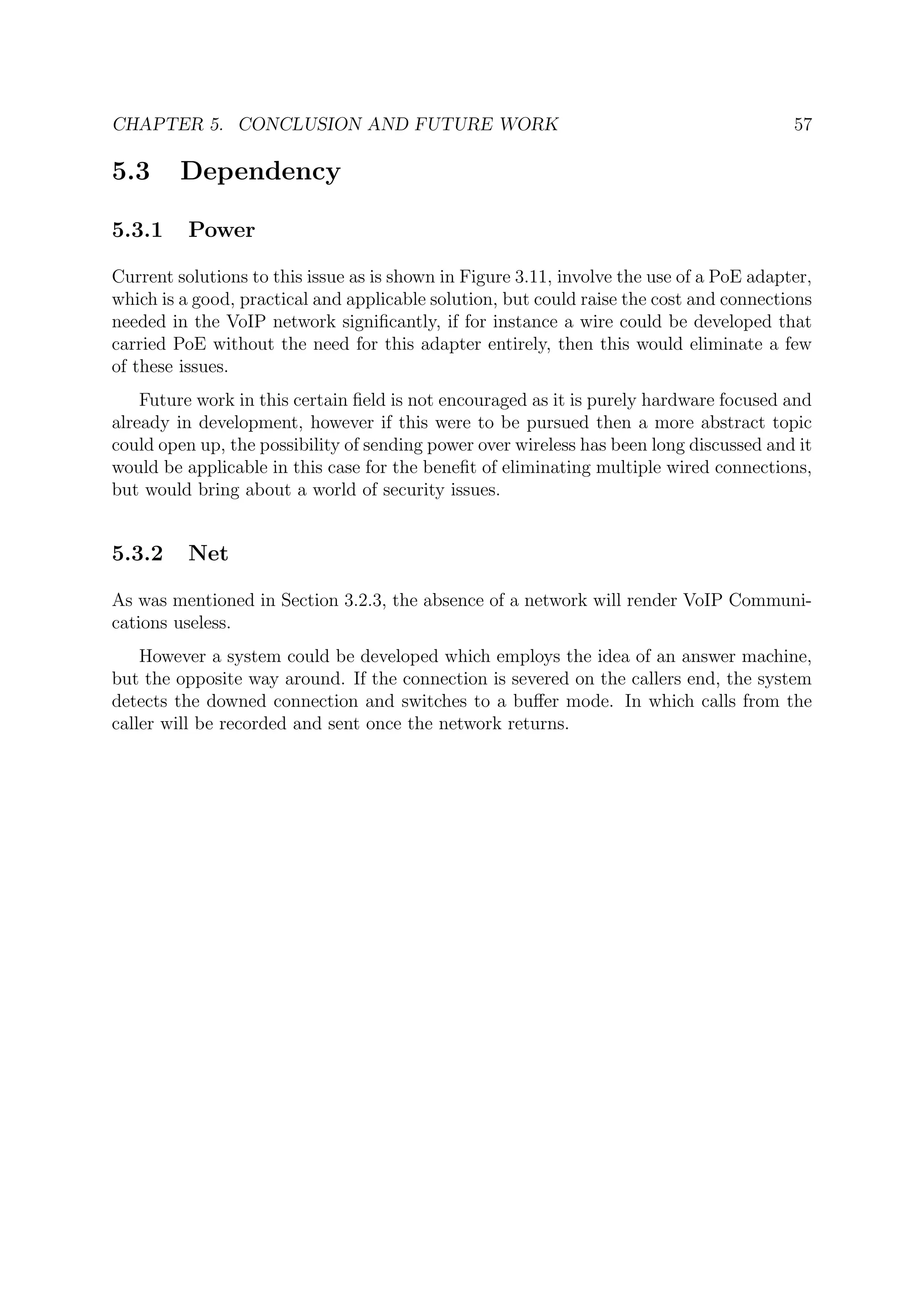 CHAPTER 5. CONCLUSION AND FUTURE WORK 57
5.3 Dependency
5.3.1 Power
Current solutions to this issue as is shown in Figure 3.11, involve the use of a PoE adapter,
which is a good, practical and applicable solution, but could raise the cost and connections
needed in the VoIP network signiﬁcantly, if for instance a wire could be developed that
carried PoE without the need for this adapter entirely, then this would eliminate a few
of these issues.
Future work in this certain ﬁeld is not encouraged as it is purely hardware focused and
already in development, however if this were to be pursued then a more abstract topic
could open up, the possibility of sending power over wireless has been long discussed and it
would be applicable in this case for the beneﬁt of eliminating multiple wired connections,
but would bring about a world of security issues.
5.3.2 Net
As was mentioned in Section 3.2.3, the absence of a network will render VoIP Communi-
cations useless.
However a system could be developed which employs the idea of an answer machine,
but the opposite way around. If the connection is severed on the callers end, the system
detects the downed connection and switches to a buﬀer mode. In which calls from the
caller will be recorded and sent once the network returns.
 