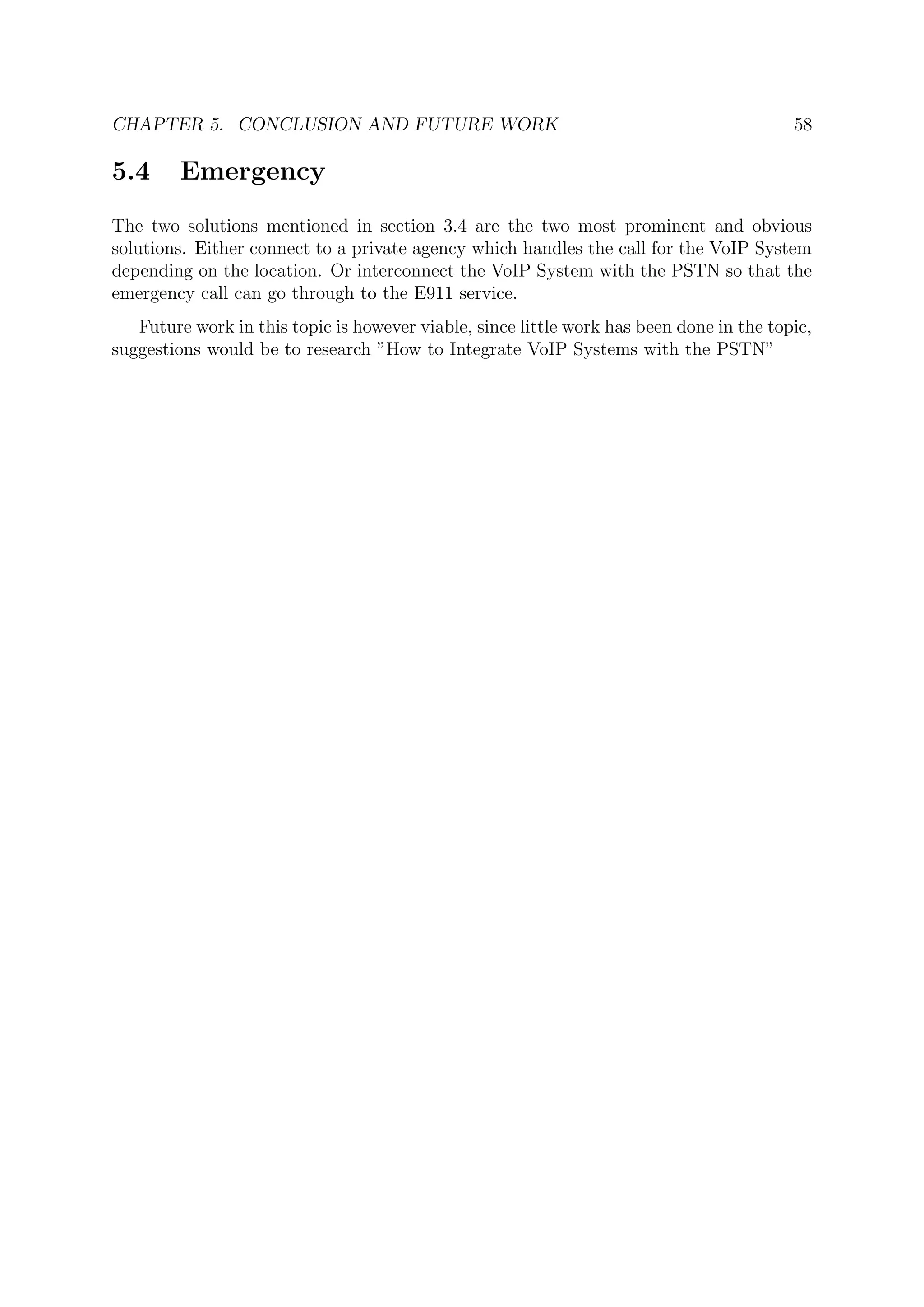 CHAPTER 5. CONCLUSION AND FUTURE WORK 58
5.4 Emergency
The two solutions mentioned in section 3.4 are the two most prominent and obvious
solutions. Either connect to a private agency which handles the call for the VoIP System
depending on the location. Or interconnect the VoIP System with the PSTN so that the
emergency call can go through to the E911 service.
Future work in this topic is however viable, since little work has been done in the topic,
suggestions would be to research ”How to Integrate VoIP Systems with the PSTN”
 