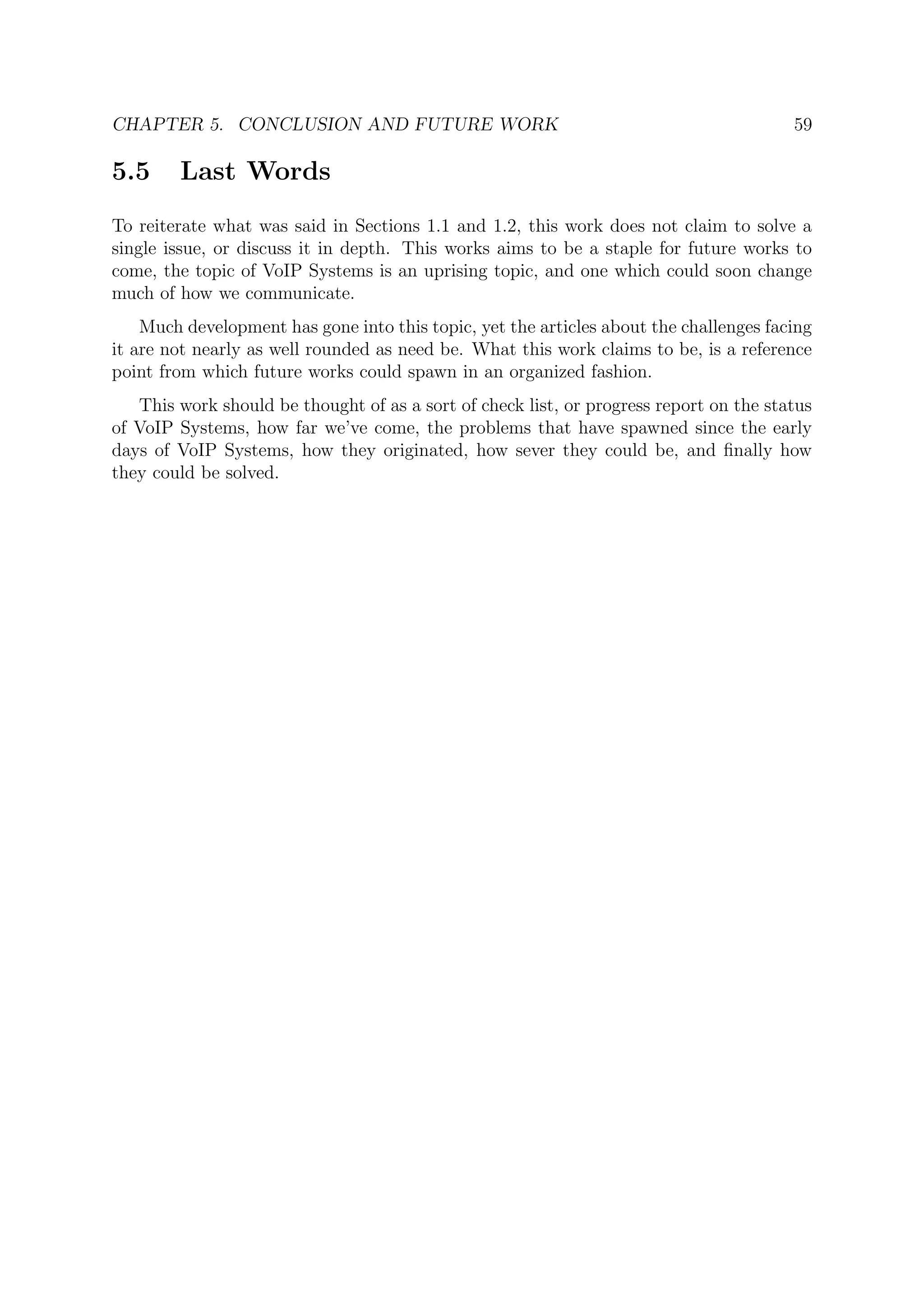 CHAPTER 5. CONCLUSION AND FUTURE WORK 59
5.5 Last Words
To reiterate what was said in Sections 1.1 and 1.2, this work does not claim to solve a
single issue, or discuss it in depth. This works aims to be a staple for future works to
come, the topic of VoIP Systems is an uprising topic, and one which could soon change
much of how we communicate.
Much development has gone into this topic, yet the articles about the challenges facing
it are not nearly as well rounded as need be. What this work claims to be, is a reference
point from which future works could spawn in an organized fashion.
This work should be thought of as a sort of check list, or progress report on the status
of VoIP Systems, how far we’ve come, the problems that have spawned since the early
days of VoIP Systems, how they originated, how sever they could be, and ﬁnally how
they could be solved.
 