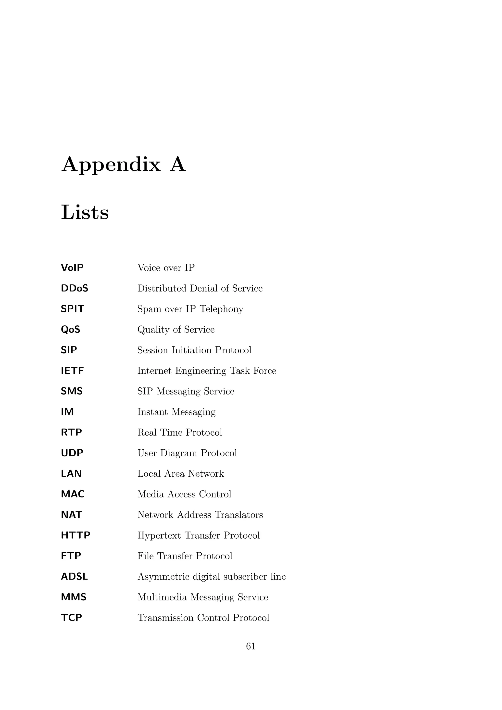 Appendix A
Lists
VoIP Voice over IP
DDoS Distributed Denial of Service
SPIT Spam over IP Telephony
QoS Quality of Service
SIP Session Initiation Protocol
IETF Internet Engineering Task Force
SMS SIP Messaging Service
IM Instant Messaging
RTP Real Time Protocol
UDP User Diagram Protocol
LAN Local Area Network
MAC Media Access Control
NAT Network Address Translators
HTTP Hypertext Transfer Protocol
FTP File Transfer Protocol
ADSL Asymmetric digital subscriber line
MMS Multimedia Messaging Service
TCP Transmission Control Protocol
61
 