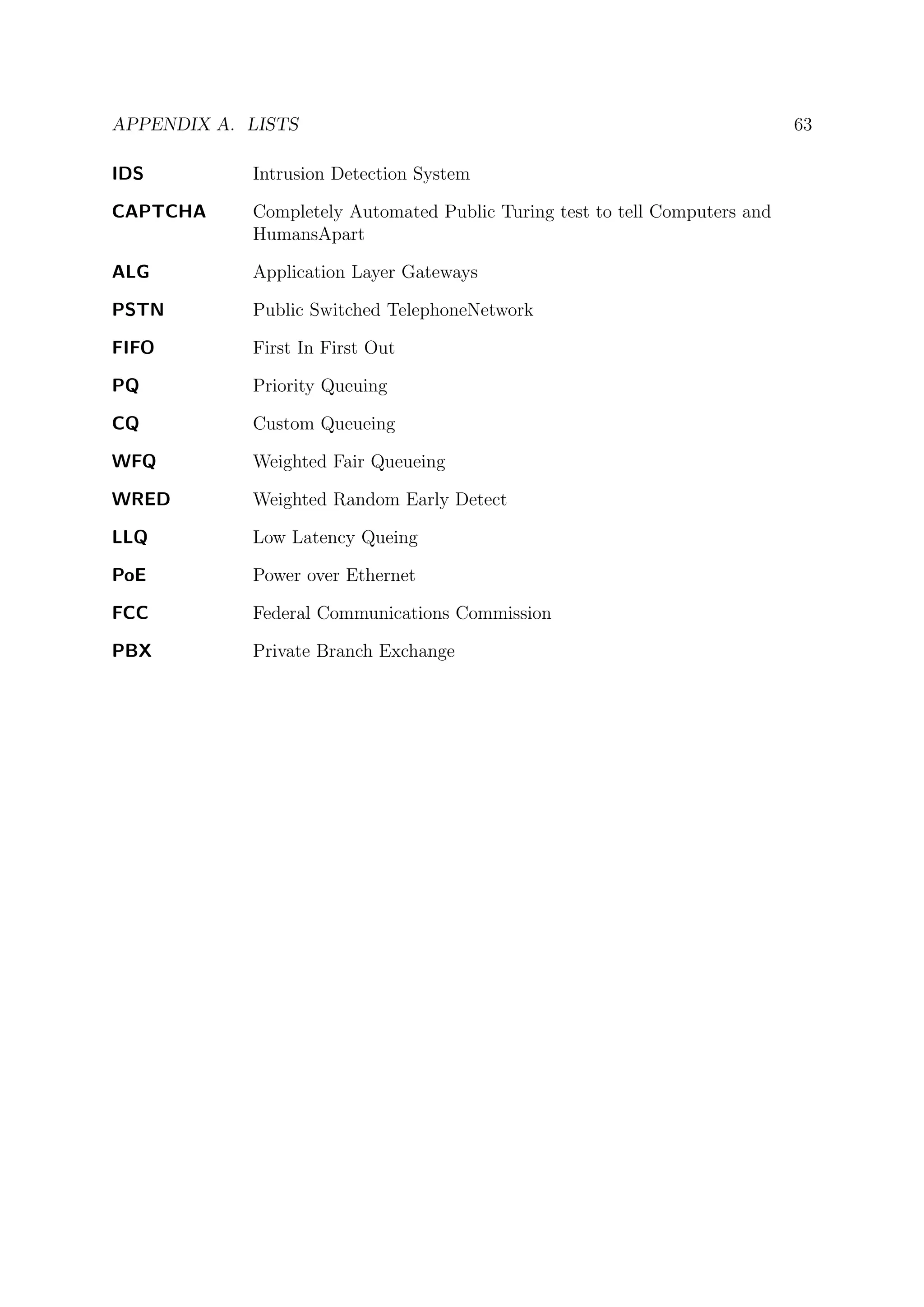 APPENDIX A. LISTS 63
IDS Intrusion Detection System
CAPTCHA Completely Automated Public Turing test to tell Computers and
HumansApart
ALG Application Layer Gateways
PSTN Public Switched TelephoneNetwork
FIFO First In First Out
PQ Priority Queuing
CQ Custom Queueing
WFQ Weighted Fair Queueing
WRED Weighted Random Early Detect
LLQ Low Latency Queing
PoE Power over Ethernet
FCC Federal Communications Commission
PBX Private Branch Exchange
 