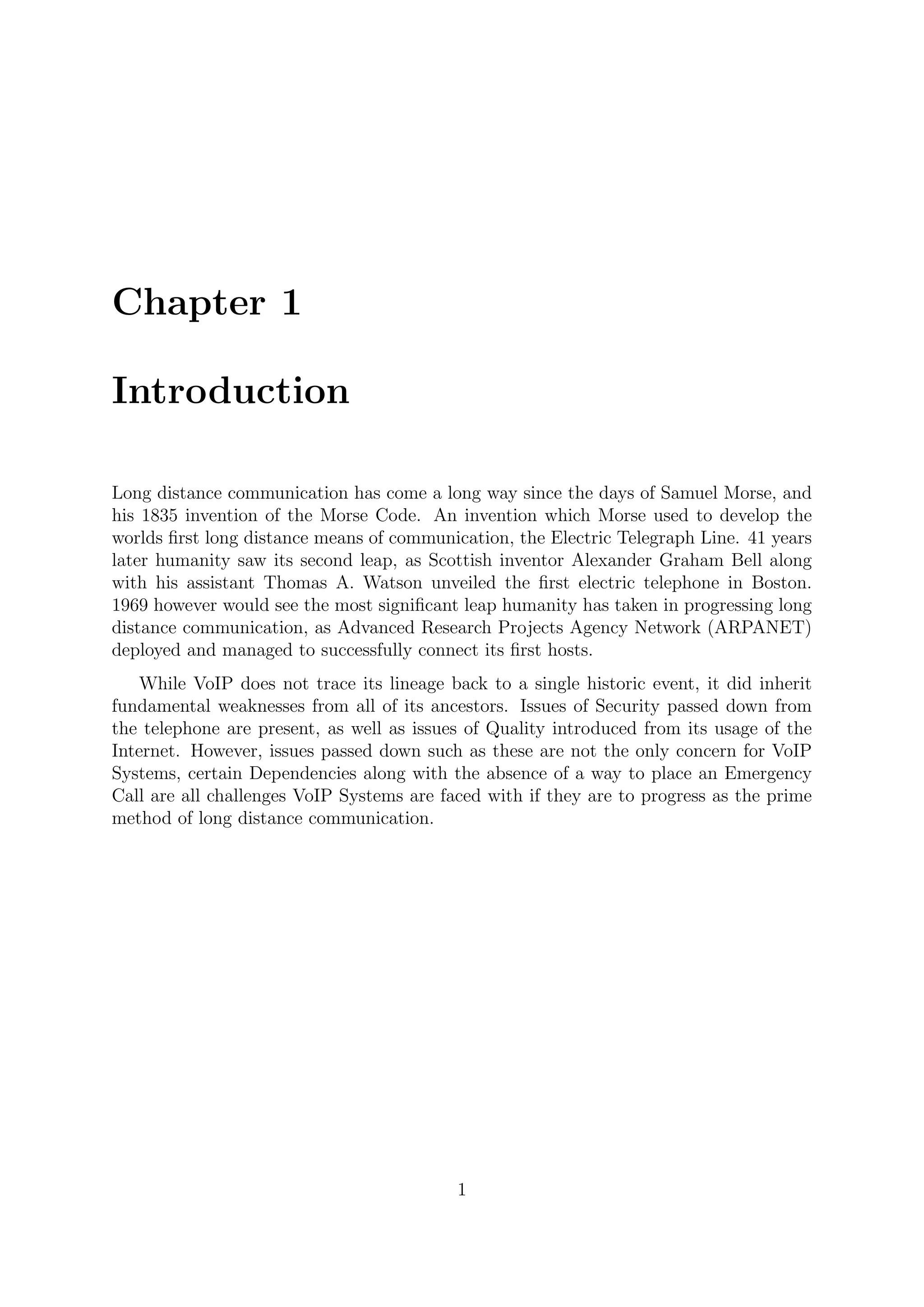 Chapter 1
Introduction
Long distance communication has come a long way since the days of Samuel Morse, and
his 1835 invention of the Morse Code. An invention which Morse used to develop the
worlds ﬁrst long distance means of communication, the Electric Telegraph Line. 41 years
later humanity saw its second leap, as Scottish inventor Alexander Graham Bell along
with his assistant Thomas A. Watson unveiled the ﬁrst electric telephone in Boston.
1969 however would see the most signiﬁcant leap humanity has taken in progressing long
distance communication, as Advanced Research Projects Agency Network (ARPANET)
deployed and managed to successfully connect its ﬁrst hosts.
While VoIP does not trace its lineage back to a single historic event, it did inherit
fundamental weaknesses from all of its ancestors. Issues of Security passed down from
the telephone are present, as well as issues of Quality introduced from its usage of the
Internet. However, issues passed down such as these are not the only concern for VoIP
Systems, certain Dependencies along with the absence of a way to place an Emergency
Call are all challenges VoIP Systems are faced with if they are to progress as the prime
method of long distance communication.
1
 