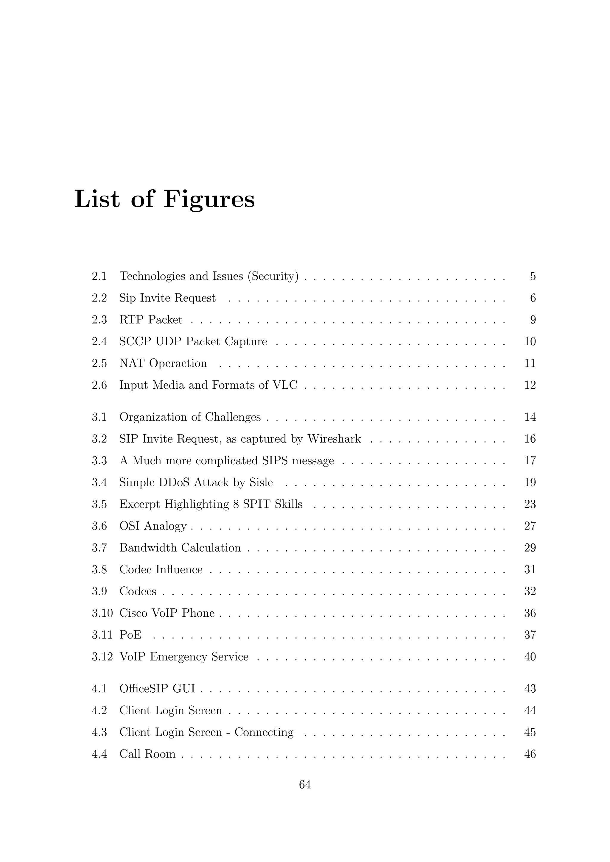 List of Figures
2.1 Technologies and Issues (Security) . . . . . . . . . . . . . . . . . . . . . . 5
2.2 Sip Invite Request . . . . . . . . . . . . . . . . . . . . . . . . . . . . . . 6
2.3 RTP Packet . . . . . . . . . . . . . . . . . . . . . . . . . . . . . . . . . . 9
2.4 SCCP UDP Packet Capture . . . . . . . . . . . . . . . . . . . . . . . . . 10
2.5 NAT Operaction . . . . . . . . . . . . . . . . . . . . . . . . . . . . . . . 11
2.6 Input Media and Formats of VLC . . . . . . . . . . . . . . . . . . . . . . 12
3.1 Organization of Challenges . . . . . . . . . . . . . . . . . . . . . . . . . . 14
3.2 SIP Invite Request, as captured by Wireshark . . . . . . . . . . . . . . . 16
3.3 A Much more complicated SIPS message . . . . . . . . . . . . . . . . . . 17
3.4 Simple DDoS Attack by Sisle . . . . . . . . . . . . . . . . . . . . . . . . 19
3.5 Excerpt Highlighting 8 SPIT Skills . . . . . . . . . . . . . . . . . . . . . 23
3.6 OSI Analogy . . . . . . . . . . . . . . . . . . . . . . . . . . . . . . . . . . 27
3.7 Bandwidth Calculation . . . . . . . . . . . . . . . . . . . . . . . . . . . . 29
3.8 Codec Inﬂuence . . . . . . . . . . . . . . . . . . . . . . . . . . . . . . . . 31
3.9 Codecs . . . . . . . . . . . . . . . . . . . . . . . . . . . . . . . . . . . . . 32
3.10 Cisco VoIP Phone . . . . . . . . . . . . . . . . . . . . . . . . . . . . . . . 36
3.11 PoE . . . . . . . . . . . . . . . . . . . . . . . . . . . . . . . . . . . . . . 37
3.12 VoIP Emergency Service . . . . . . . . . . . . . . . . . . . . . . . . . . . 40
4.1 OﬃceSIP GUI . . . . . . . . . . . . . . . . . . . . . . . . . . . . . . . . . 43
4.2 Client Login Screen . . . . . . . . . . . . . . . . . . . . . . . . . . . . . . 44
4.3 Client Login Screen - Connecting . . . . . . . . . . . . . . . . . . . . . . 45
4.4 Call Room . . . . . . . . . . . . . . . . . . . . . . . . . . . . . . . . . . . 46
64
 