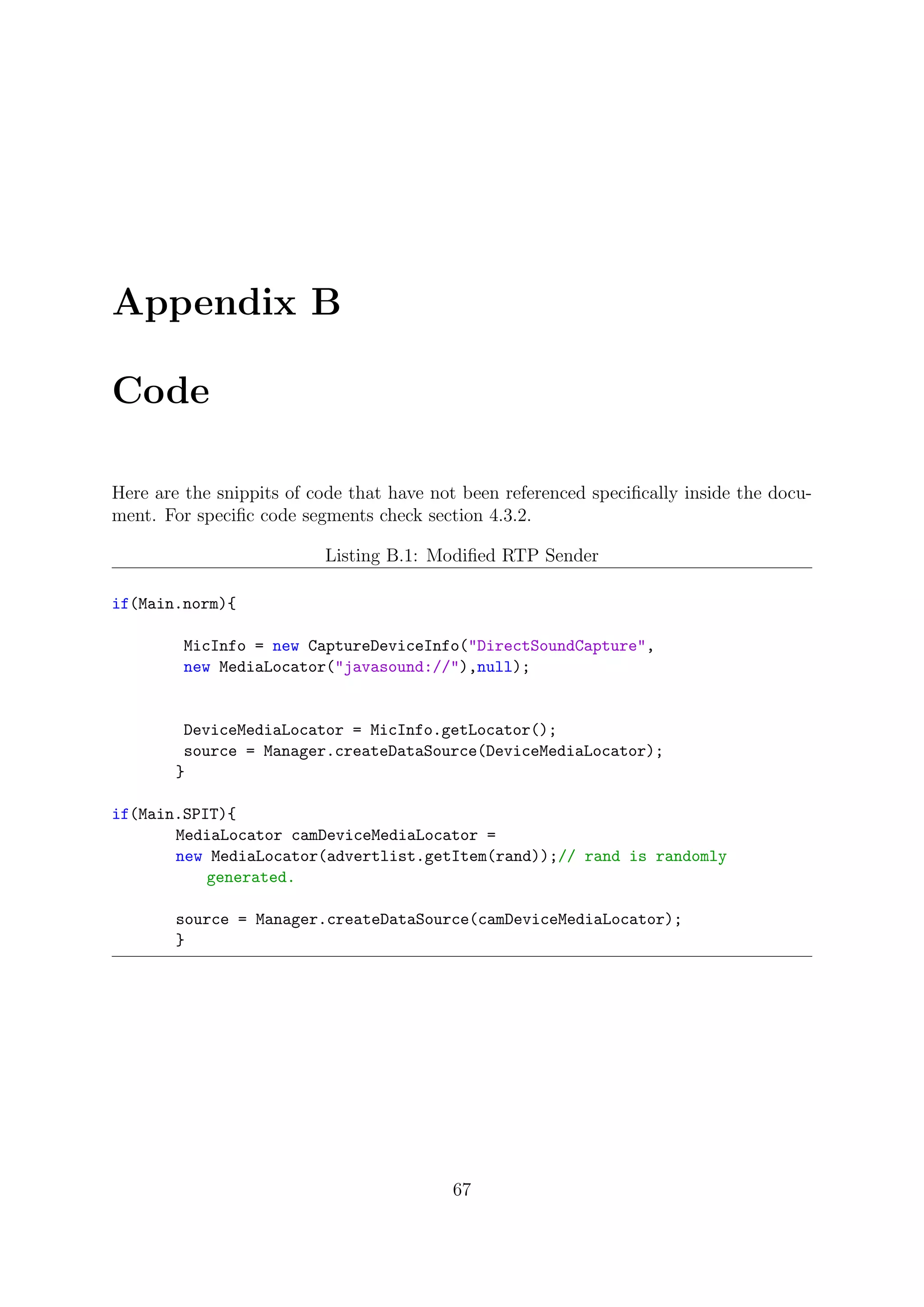 Appendix B
Code
Here are the snippits of code that have not been referenced speciﬁcally inside the docu-
ment. For speciﬁc code segments check section 4.3.2.
Listing B.1: Modiﬁed RTP Sender
if(Main.norm){
MicInfo = new CaptureDeviceInfo("DirectSoundCapture",
new MediaLocator("javasound://"),null);
DeviceMediaLocator = MicInfo.getLocator();
source = Manager.createDataSource(DeviceMediaLocator);
}
if(Main.SPIT){
MediaLocator camDeviceMediaLocator =
new MediaLocator(advertlist.getItem(rand));// rand is randomly
generated.
source = Manager.createDataSource(camDeviceMediaLocator);
}
67
 