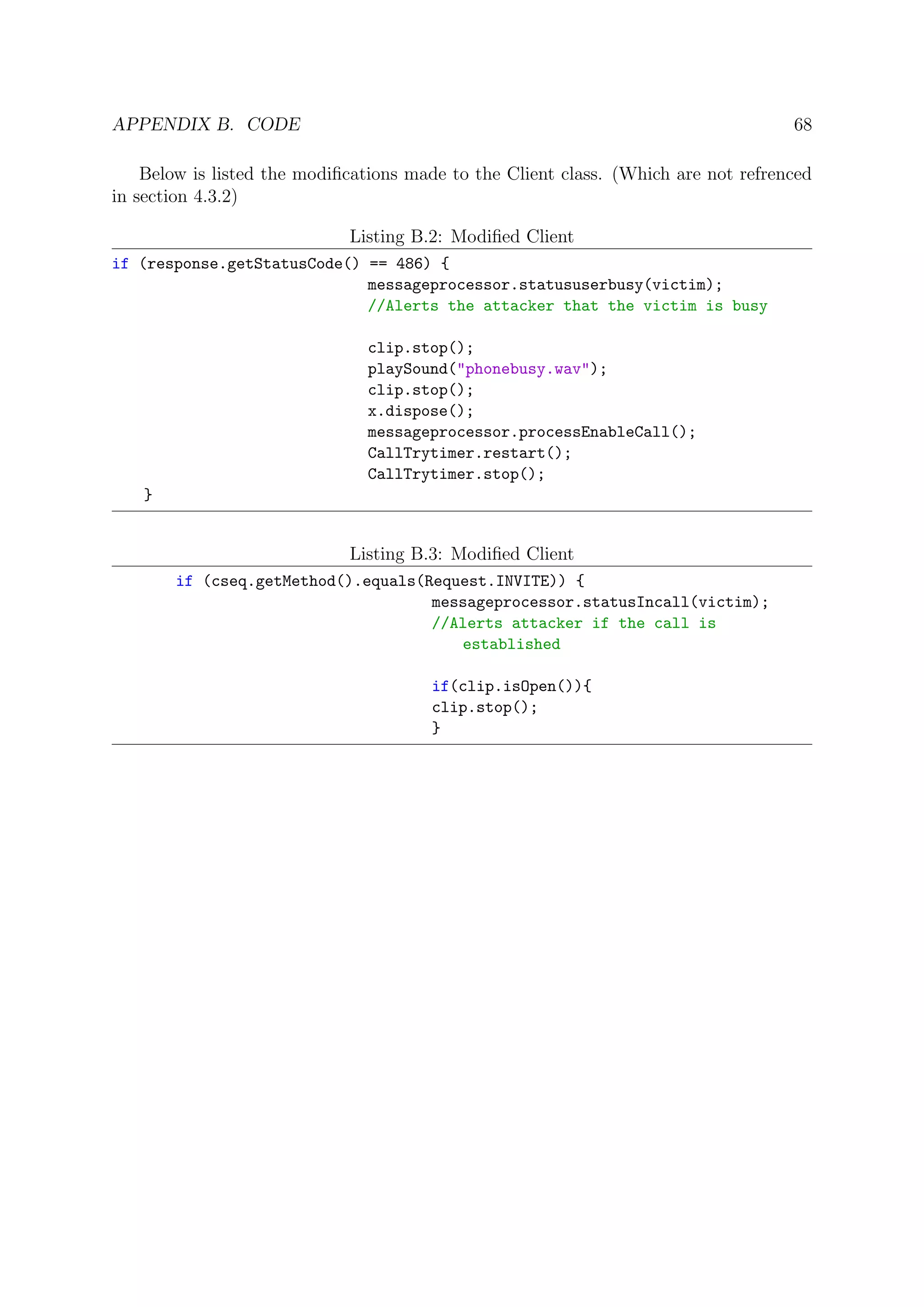 APPENDIX B. CODE 68
Below is listed the modiﬁcations made to the Client class. (Which are not refrenced
in section 4.3.2)
Listing B.2: Modiﬁed Client
if (response.getStatusCode() == 486) {
messageprocessor.statususerbusy(victim);
//Alerts the attacker that the victim is busy
clip.stop();
playSound("phonebusy.wav");
clip.stop();
x.dispose();
messageprocessor.processEnableCall();
CallTrytimer.restart();
CallTrytimer.stop();
}
Listing B.3: Modiﬁed Client
if (cseq.getMethod().equals(Request.INVITE)) {
messageprocessor.statusIncall(victim);
//Alerts attacker if the call is
established
if(clip.isOpen()){
clip.stop();
}
 