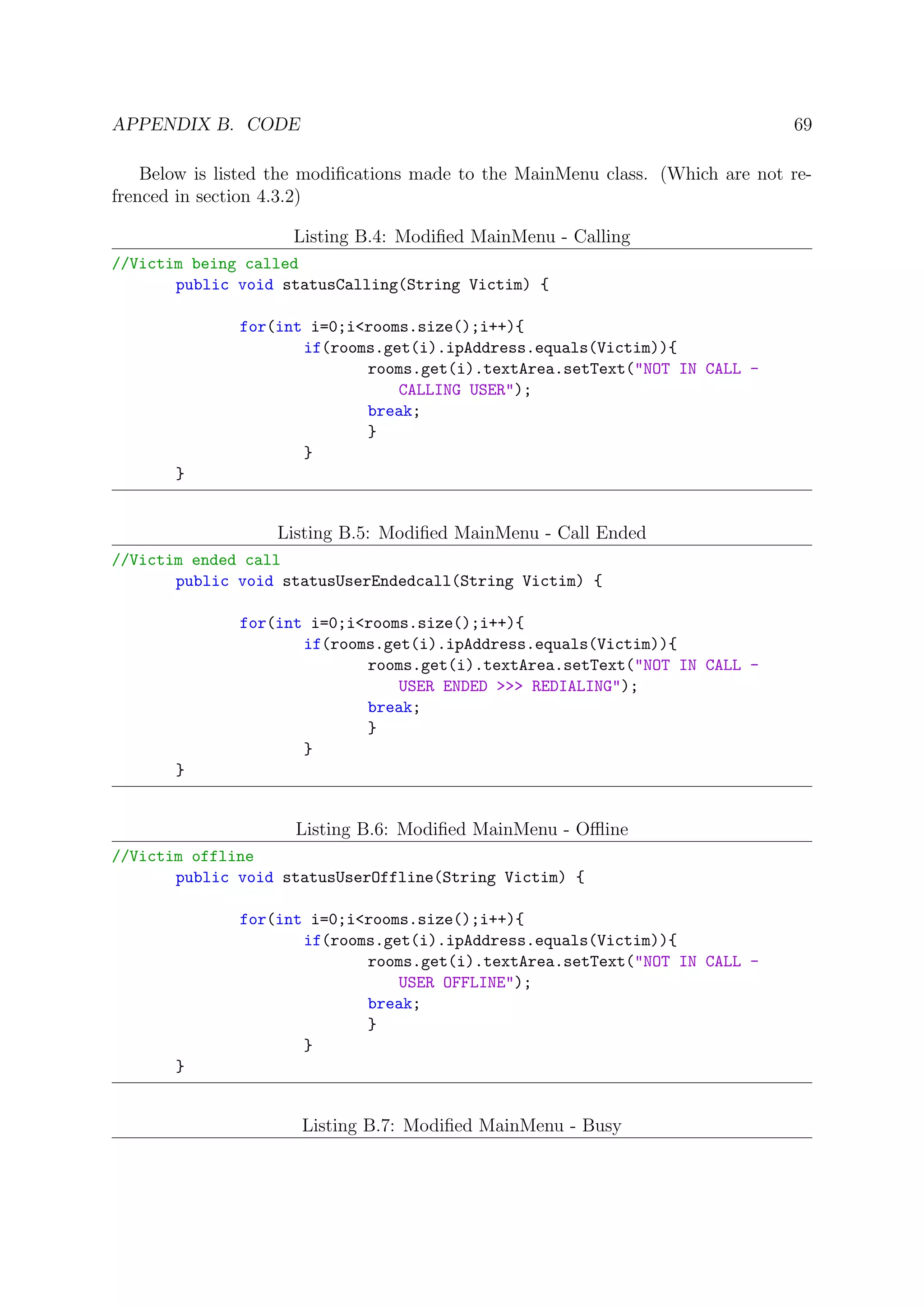 APPENDIX B. CODE 69
Below is listed the modiﬁcations made to the MainMenu class. (Which are not re-
frenced in section 4.3.2)
Listing B.4: Modiﬁed MainMenu - Calling
//Victim being called
public void statusCalling(String Victim) {
for(int i=0;i<rooms.size();i++){
if(rooms.get(i).ipAddress.equals(Victim)){
rooms.get(i).textArea.setText("NOT IN CALL -
CALLING USER");
break;
}
}
}
Listing B.5: Modiﬁed MainMenu - Call Ended
//Victim ended call
public void statusUserEndedcall(String Victim) {
for(int i=0;i<rooms.size();i++){
if(rooms.get(i).ipAddress.equals(Victim)){
rooms.get(i).textArea.setText("NOT IN CALL -
USER ENDED >>> REDIALING");
break;
}
}
}
Listing B.6: Modiﬁed MainMenu - Oﬄine
//Victim offline
public void statusUserOffline(String Victim) {
for(int i=0;i<rooms.size();i++){
if(rooms.get(i).ipAddress.equals(Victim)){
rooms.get(i).textArea.setText("NOT IN CALL -
USER OFFLINE");
break;
}
}
}
Listing B.7: Modiﬁed MainMenu - Busy
 