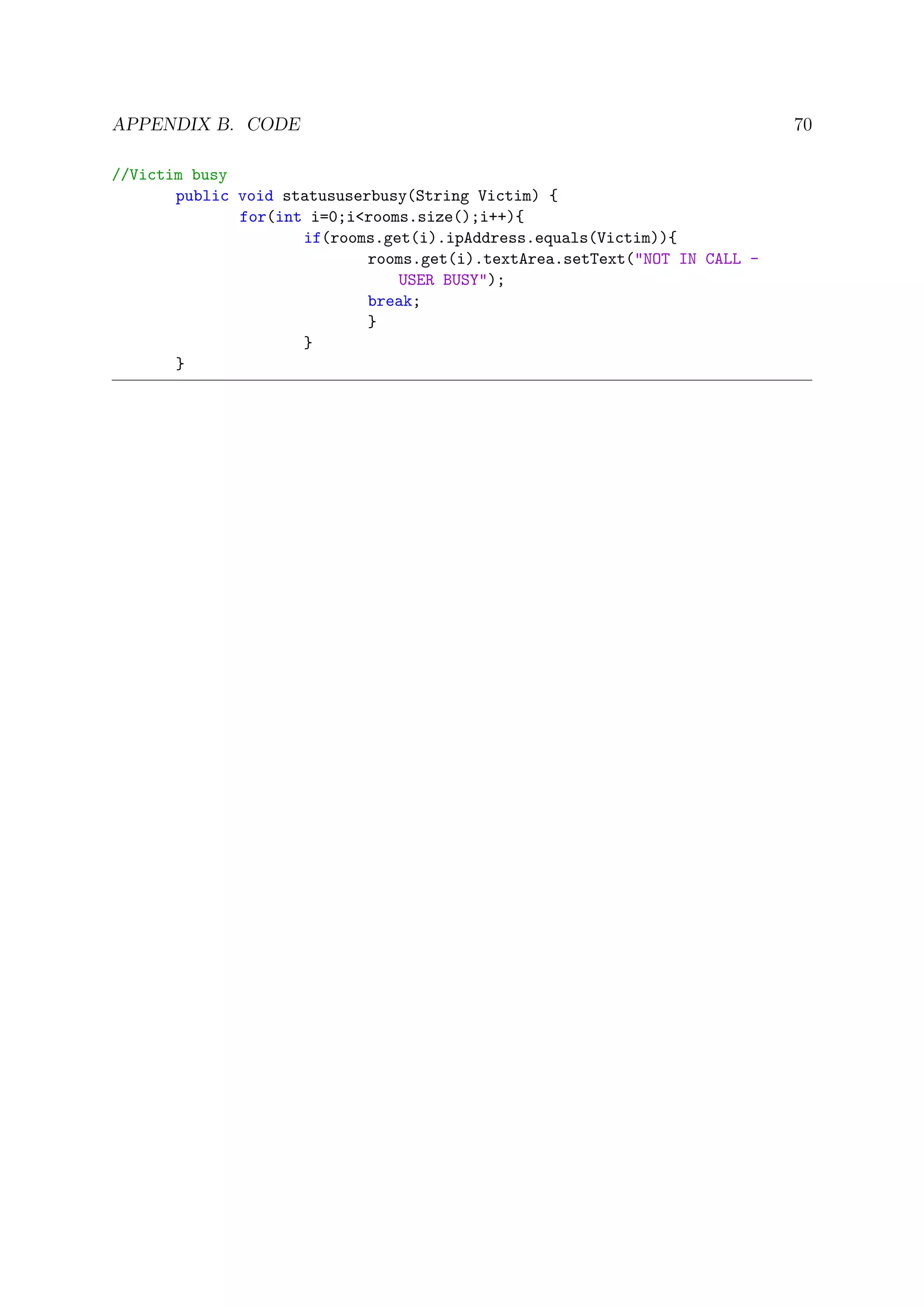 APPENDIX B. CODE 70
//Victim busy
public void statususerbusy(String Victim) {
for(int i=0;i<rooms.size();i++){
if(rooms.get(i).ipAddress.equals(Victim)){
rooms.get(i).textArea.setText("NOT IN CALL -
USER BUSY");
break;
}
}
}
 