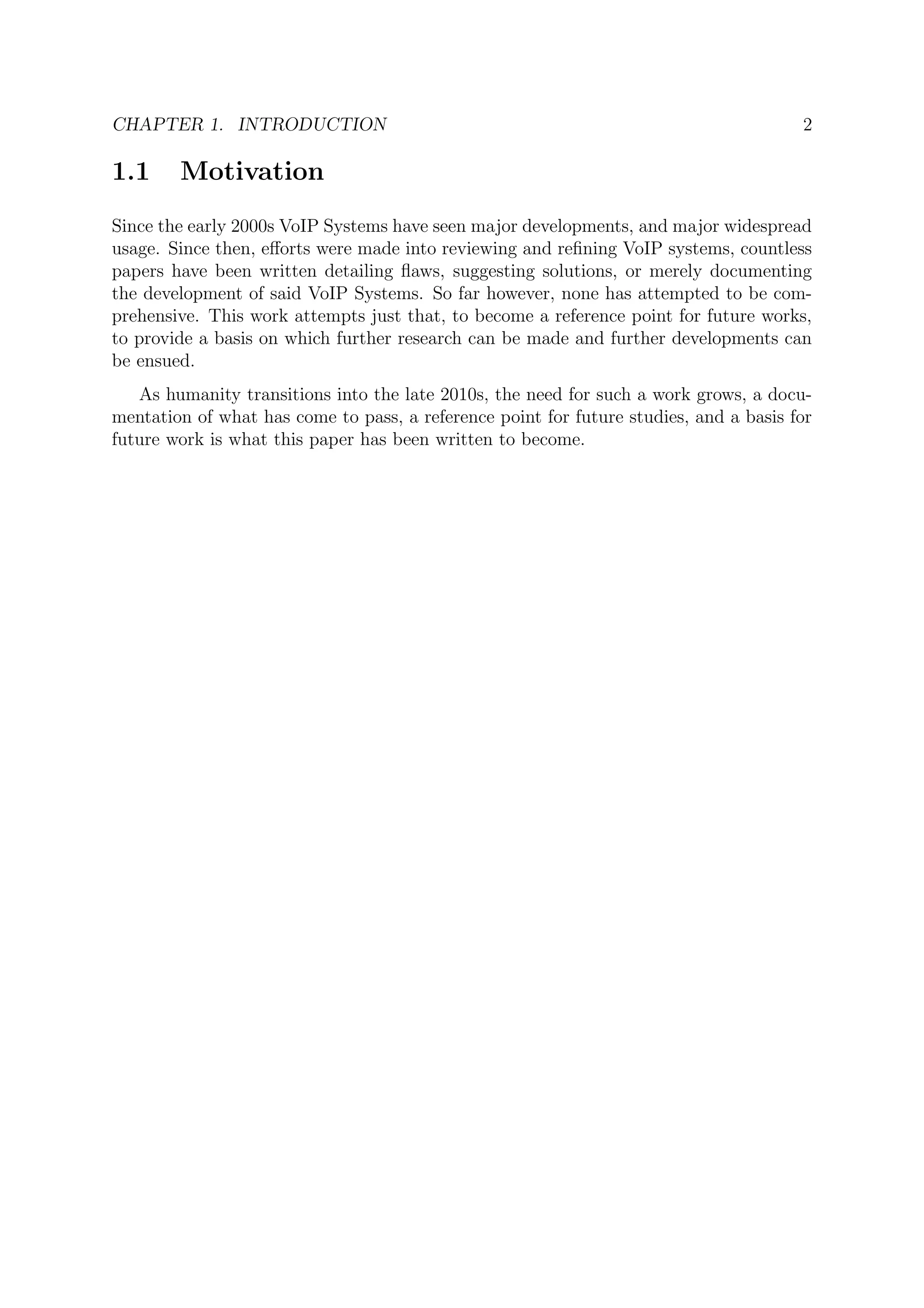 CHAPTER 1. INTRODUCTION 2
1.1 Motivation
Since the early 2000s VoIP Systems have seen major developments, and major widespread
usage. Since then, eﬀorts were made into reviewing and reﬁning VoIP systems, countless
papers have been written detailing ﬂaws, suggesting solutions, or merely documenting
the development of said VoIP Systems. So far however, none has attempted to be com-
prehensive. This work attempts just that, to become a reference point for future works,
to provide a basis on which further research can be made and further developments can
be ensued.
As humanity transitions into the late 2010s, the need for such a work grows, a docu-
mentation of what has come to pass, a reference point for future studies, and a basis for
future work is what this paper has been written to become.
 