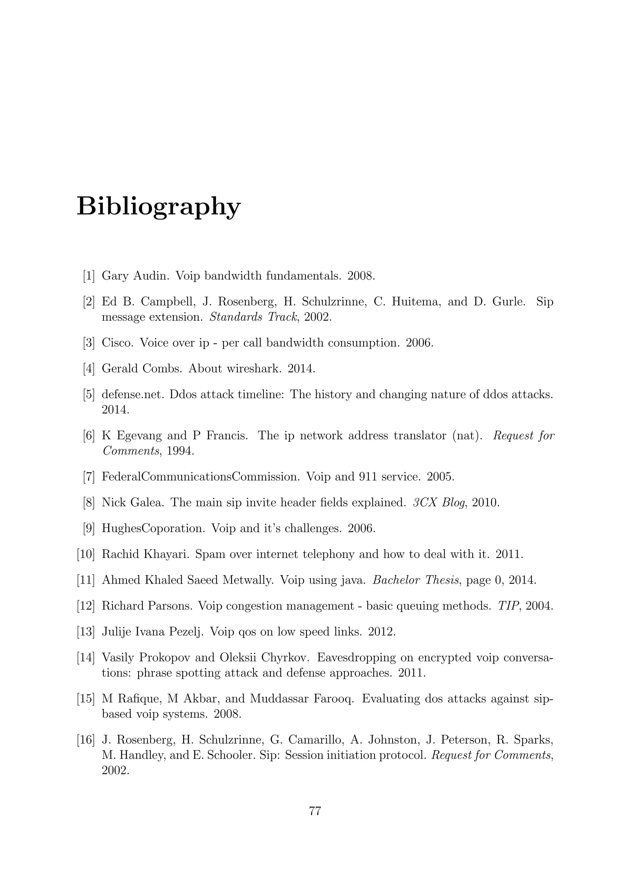 Bibliography
[1] Gary Audin. Voip bandwidth fundamentals. 2008.
[2] Ed B. Campbell, J. Rosenberg, H. Schulzrinne, C. Huitema, and D. Gurle. Sip
message extension. Standards Track, 2002.
[3] Cisco. Voice over ip - per call bandwidth consumption. 2006.
[4] Gerald Combs. About wireshark. 2014.
[5] defense.net. Ddos attack timeline: The history and changing nature of ddos attacks.
2014.
[6] K Egevang and P Francis. The ip network address translator (nat). Request for
Comments, 1994.
[7] FederalCommunicationsCommission. Voip and 911 service. 2005.
[8] Nick Galea. The main sip invite header ﬁelds explained. 3CX Blog, 2010.
[9] HughesCoporation. Voip and it’s challenges. 2006.
[10] Rachid Khayari. Spam over internet telephony and how to deal with it. 2011.
[11] Ahmed Khaled Saeed Metwally. Voip using java. Bachelor Thesis, page 0, 2014.
[12] Richard Parsons. Voip congestion management - basic queuing methods. TIP, 2004.
[13] Julije Ivana Pezelj. Voip qos on low speed links. 2012.
[14] Vasily Prokopov and Oleksii Chyrkov. Eavesdropping on encrypted voip conversa-
tions: phrase spotting attack and defense approaches. 2011.
[15] M Raﬁque, M Akbar, and Muddassar Farooq. Evaluating dos attacks against sip-
based voip systems. 2008.
[16] J. Rosenberg, H. Schulzrinne, G. Camarillo, A. Johnston, J. Peterson, R. Sparks,
M. Handley, and E. Schooler. Sip: Session initiation protocol. Request for Comments,
2002.
77
 
