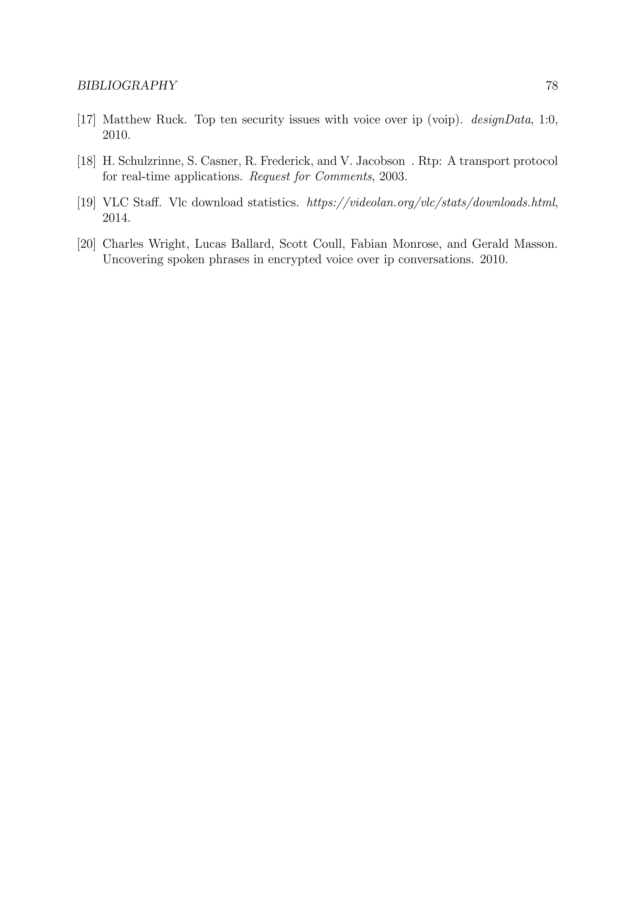 BIBLIOGRAPHY 78
[17] Matthew Ruck. Top ten security issues with voice over ip (voip). designData, 1:0,
2010.
[18] H. Schulzrinne, S. Casner, R. Frederick, and V. Jacobson . Rtp: A transport protocol
for real-time applications. Request for Comments, 2003.
[19] VLC Staﬀ. Vlc download statistics. https://videolan.org/vlc/stats/downloads.html,
2014.
[20] Charles Wright, Lucas Ballard, Scott Coull, Fabian Monrose, and Gerald Masson.
Uncovering spoken phrases in encrypted voice over ip conversations. 2010.
 