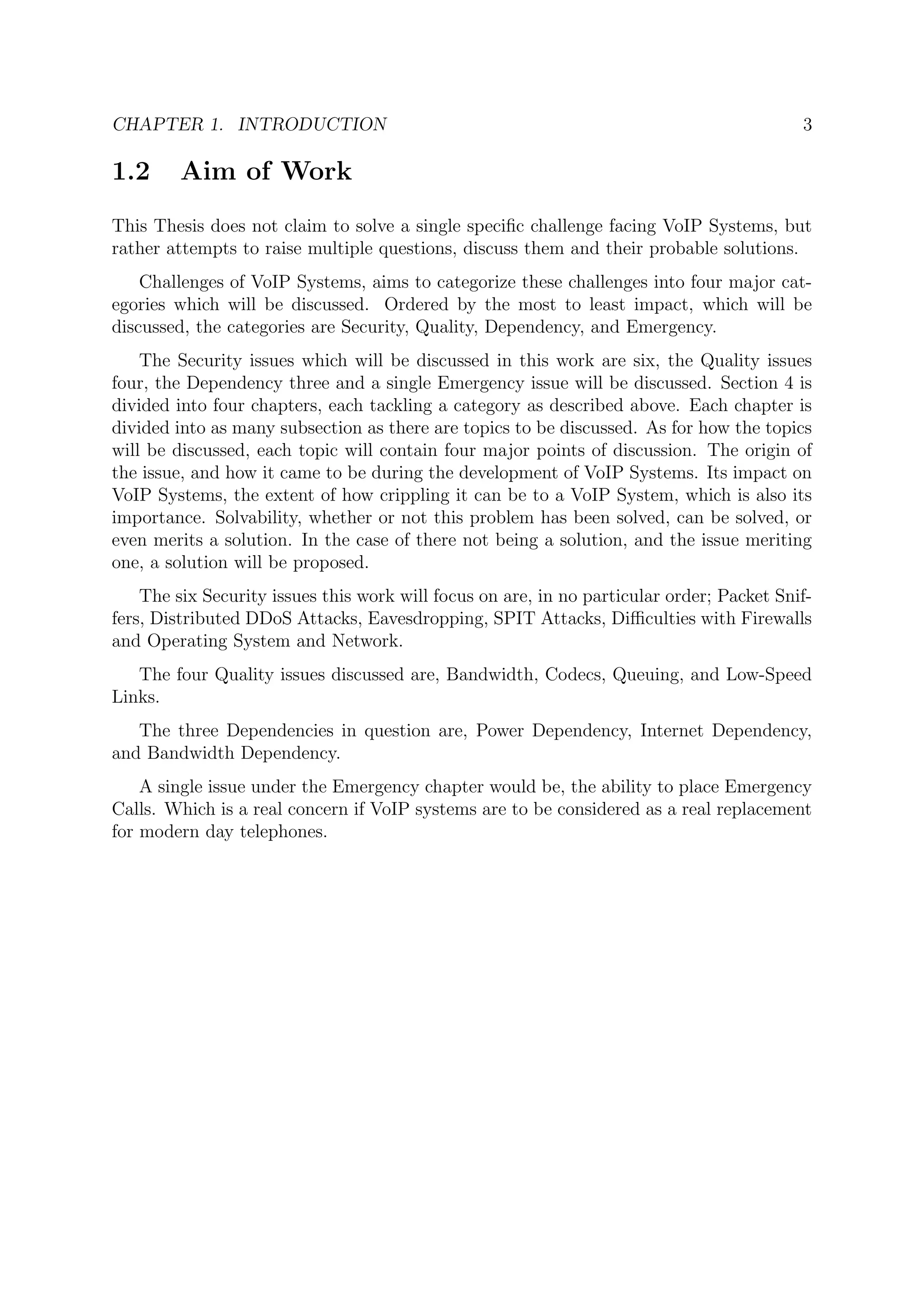 CHAPTER 1. INTRODUCTION 3
1.2 Aim of Work
This Thesis does not claim to solve a single speciﬁc challenge facing VoIP Systems, but
rather attempts to raise multiple questions, discuss them and their probable solutions.
Challenges of VoIP Systems, aims to categorize these challenges into four major cat-
egories which will be discussed. Ordered by the most to least impact, which will be
discussed, the categories are Security, Quality, Dependency, and Emergency.
The Security issues which will be discussed in this work are six, the Quality issues
four, the Dependency three and a single Emergency issue will be discussed. Section 4 is
divided into four chapters, each tackling a category as described above. Each chapter is
divided into as many subsection as there are topics to be discussed. As for how the topics
will be discussed, each topic will contain four major points of discussion. The origin of
the issue, and how it came to be during the development of VoIP Systems. Its impact on
VoIP Systems, the extent of how crippling it can be to a VoIP System, which is also its
importance. Solvability, whether or not this problem has been solved, can be solved, or
even merits a solution. In the case of there not being a solution, and the issue meriting
one, a solution will be proposed.
The six Security issues this work will focus on are, in no particular order; Packet Snif-
fers, Distributed DDoS Attacks, Eavesdropping, SPIT Attacks, Diﬃculties with Firewalls
and Operating System and Network.
The four Quality issues discussed are, Bandwidth, Codecs, Queuing, and Low-Speed
Links.
The three Dependencies in question are, Power Dependency, Internet Dependency,
and Bandwidth Dependency.
A single issue under the Emergency chapter would be, the ability to place Emergency
Calls. Which is a real concern if VoIP systems are to be considered as a real replacement
for modern day telephones.
 