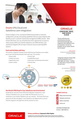 Oracle CPQ Cloud and
Salesforce.com Integration
Oracle Configure, Price, and Quote (CPQ) Cloud provides on-demand
configuration, pricing, and quoting capabilities that can easily integrate with
Salesforce.com’s customer relationship management (CRM) solution. With
Oracle CPQ Cloud, you can streamline the entire opportunity-to-quote-to-
order process within your familiar Salesforce.com CRM interface, and
seamlessly integrate with all major enterprise resource planning (ERP)
systems.
“Oracle CPQ Cloud has
streamlined our process
tremendously through easy
integration with Salesforce.com.
Our quotation interval has
dropped, and our quote volume
has increased.”
GREG LOPATA
TECHNOLOGY SERVICES MANAGER
GE CRITICAL POWER
Copyright © 2014, Oracle and/or its affiliates. All rights reserved. Oracle and Java are registered
trademarks of Oracle and/or its affiliates. Other names may be trademarks of their respective owners.
Run Oracle CPQ Cloud in Your Salesforce.com Environment
By placing the necessary Oracle CPQ Cloud integration components in your
instance of Salesforce.com, you can enable the CPQ solution to run in a
metaframe in your familiar Salesforce.com user interface. The Oracle CPQ Cloud
quote link and data will appear in your Salesforce.com Opportunities to ensure
that the integration and experience will be seamless for users.
CONNECT WITH US
blogs.oracle.com/oracle
facebook.com/oracle
twitter.com/oracle
oracle.com
FOR MORE INFORMATION
Contact: 1.800.ORACLE1
“Integration between Oracle CPQ
Cloud and Salesforce.com is
really tight and robust. It allows
our sales team to access all tools
and sell more.”
BEN DOYLE
VICE PRESIDENT OF SALES AND
ANALYTICS
ENTERASYS NETWORKS
PRESENT &
PROPOSE
ORDER &
FULFILL
REPORT &
ANALYZE
PRICE &
QUOTE
SELECT &
CONFIGURE
+ -
X =
DirectSales
Channel Partners
Customers
Push and Pull Data with Ease
The seamless integration between Oracle CPQ Cloud and Salesforce.com enables
you to push and pull data between them with ease. This includes:
» Quote totals
» Product line items
» Opportunity value
» Quote number
» Contact data
» Installed Base Assets
» Subscription and Renewal Information
» Contract data
 