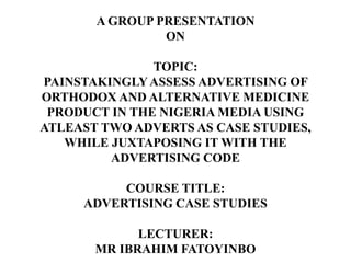 A GROUP PRESENTATION
ON
TOPIC:
PAINSTAKINGLYASSESS ADVERTISING OF
ORTHODOX AND ALTERNATIVE MEDICINE
PRODUCT IN THE NIGERIA MEDIA USING
ATLEAST TWO ADVERTS AS CASE STUDIES,
WHILE JUXTAPOSING IT WITH THE
ADVERTISING CODE
COURSE TITLE:
ADVERTISING CASE STUDIES
LECTURER:
MR IBRAHIM FATOYINBO
 