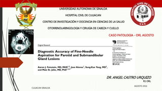 CASO PATOLOGIA - ORL AGOSTO
UNIVERSIDAD AUTONOMA DE SINALOA
HOSPITAL CIVIL DE CULIACAN
CENTRO DE INVESTIGACIÓN Y DOCENCIA EN CIENCIAS DE LA SALUD
OTORRINOLARINGOLOGIA Y CIRUGIA DE CABEZA Y CUELLO
DR. ANGEL CASTRO URQUIZO
R1 ORL
CULIACAN SINALOA
AGOSTO 2016
 