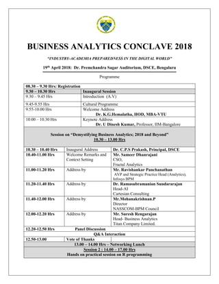 BUSINESS ANALYTICS CONCLAVE 2018
“INDUSTRY-ACADEMIA PREPAREDNESS IN THE DIGITAL WORLD”
19th April 2018: Dr. Premchandra Sagar Auditorium, DSCE, Bengaluru
Programme
08.30 – 9.30 Hrs: Registration
9.30 – 10.30 Hrs Inaugural Session
9.30 – 9.45 Hrs Introduction (A.V)
9.45-9.55 Hrs Cultural Programme
9.55-10.00 Hrs Welcome Address
Dr. K.G.Hemalatha, HOD, MBA-VTU
10.00 – 10.30 Hrs Keynote Address
Dr. U Dinesh Kumar, Professor, IIM-Bangalore
Session on “Demystifying Business Analytics; 2018 and Beyond”
10.30 – 13.00 Hrs
10.30 – 10.40 Hrs Inaugural Address Dr. C.P.S Prakash, Principal, DSCE
10.40-11.00 Hrs Welcome Remarks and
Context Setting
Mr. Sameer Dhanrajani
CSO,
Fractal Analytics
11.00-11.20 Hrs Address by Mr. Ravishankar Panchanathan
AVP and Strategic Practice Head (Analytics),
Infosys BPM
11.20-11.40 Hrs Address by Dr. Ramasubramanian Sundararajan
Head-AI
Cartesian Consulting
11.40-12.00 Hrs Address by Mr.Mohanakrishnan.P
Director
NASSCOM-BPM Council
12.00-12.20 Hrs Address by Mr. Suresh Rengarajan
Head- Business Analytics
Titan Company Limited.
12.20-12.50 Hrs Panel Discussion
Q&A Interaction
12.50-13.00 Vote of Thanks
13.00 – 14.00 Hrs – Networking Lunch
Session 2 : 14.00 – 17.00 Hrs
Hands on practical session on R programming
 