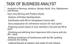 TASK OF BUSINESS ANALYST
Involved in Planning, Analysis, Design, Build, Test, Deployment
and Review
User story Writing with Product Owner
Analysis of Product Backlog Items
Clarification with PO on Acceptance Criteria (AC)
Story preparation for refinement session for next sprint
Preparing system demo or User Interface's (UI) with the PO &
team
Clarifying and defining User Experience (UX) criteria with the
PO / team.
Building Conditions of Satisfaction with the PO; building
scenarios for testing
Looking forward at releases and scope of next release.
 