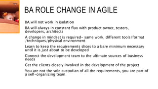 BA ROLE CHANGE IN AGILE
BA will not work in isolation
BA will always in constant flux with product owner, testers,
developers, architects
A change in mindset is required- same work, different tools/format
/techniques/physical environment
Learn to keep the requirements slices to a bare minimum necessary
until it is just about to be developed
Connect the development team to the ultimate sources of business
needs
Get the clients closely involved in the development of the project
You are not the sole custodian of all the requirements, you are part of
a self-organizing team
 
