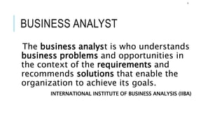 BUSINESS ANALYST
The business analyst is who understands
business problems and opportunities in
the context of the requirements and
recommends solutions that enable the
organization to achieve its goals.
INTERNATIONAL INSTITUTE OF BUSINESS ANALYSIS (IIBA)
4
 