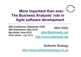 More important than ever:
  The Business Analysts’ role in
    Agile software development
IIBA Conference, September 2009
IIBA Nottingham, May 2010
                                     Allan Kelly
Big Airline, June 2010      allan@allankelly.net
Skills Matter, July 2010
                     http://www.allankelly.net

                           Software Strategy
           http://www.softwarestrategy.co.uk1
 