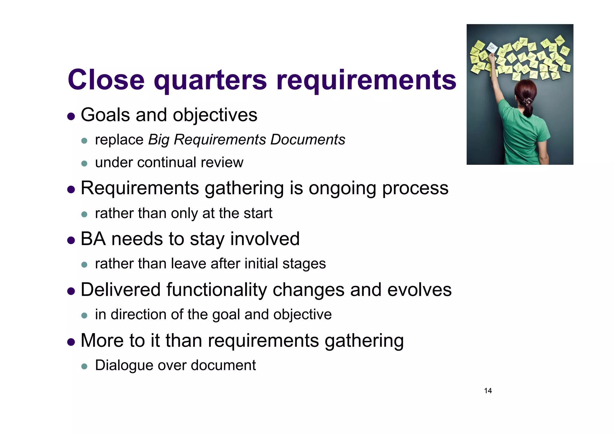 Close quarters requirements
  Goals    and objectives
     replace Big Requirements Documents
     under continual review
  Requirements         gathering is ongoing process
     rather than only at the start
  BA   needs to stay involved
     rather than leave after initial stages
  Delivered     functionality changes and evolves
     in direction of the goal and objective
  More    to it than requirements gathering
     Dialogue over document
                                                       14
 