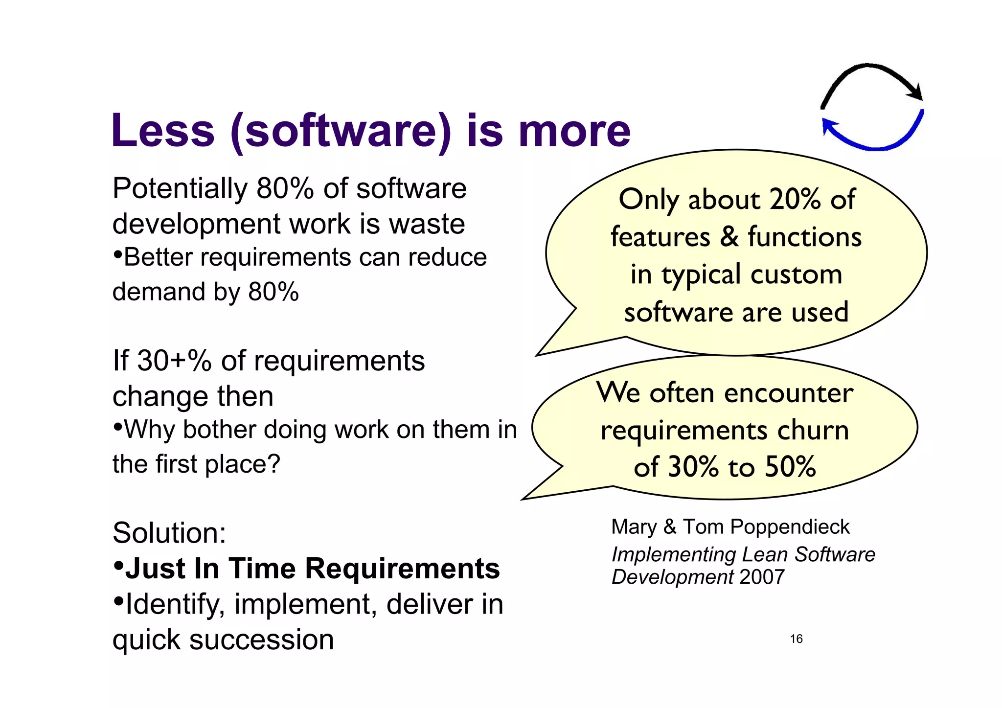 Less (software) is more
Potentially 80% of software            Only about 20% of
development work is waste             features & functions
• Better requirements can reduce
                                        in typical custom
demand by 80%
                                       software are used	

If 30+% of requirements
change then                          We often encounter
• Why bother doing work on them in   requirements churn
the first place?                       of 30% to 50%	


Solution:                             Mary & Tom Poppendieck
                                      Implementing Lean Software
• Just In Time Requirements           Development 2007
• Identify, implement, deliver in
quick succession                                       16
 