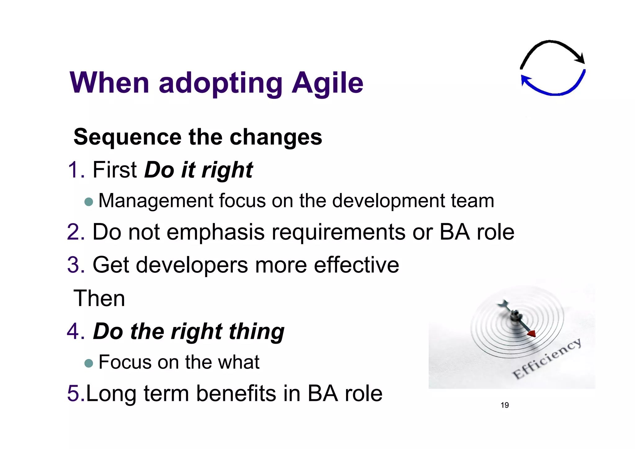 When adopting Agile
 Sequence the changes
1.  First Do it right
   Management    focus on the development team
2.  Do not emphasis requirements or BA role
3.  Get developers more effective
 Then
4.  Do the right thing
   Focus   on the what
5. Long term benefits in BA role                  19
 